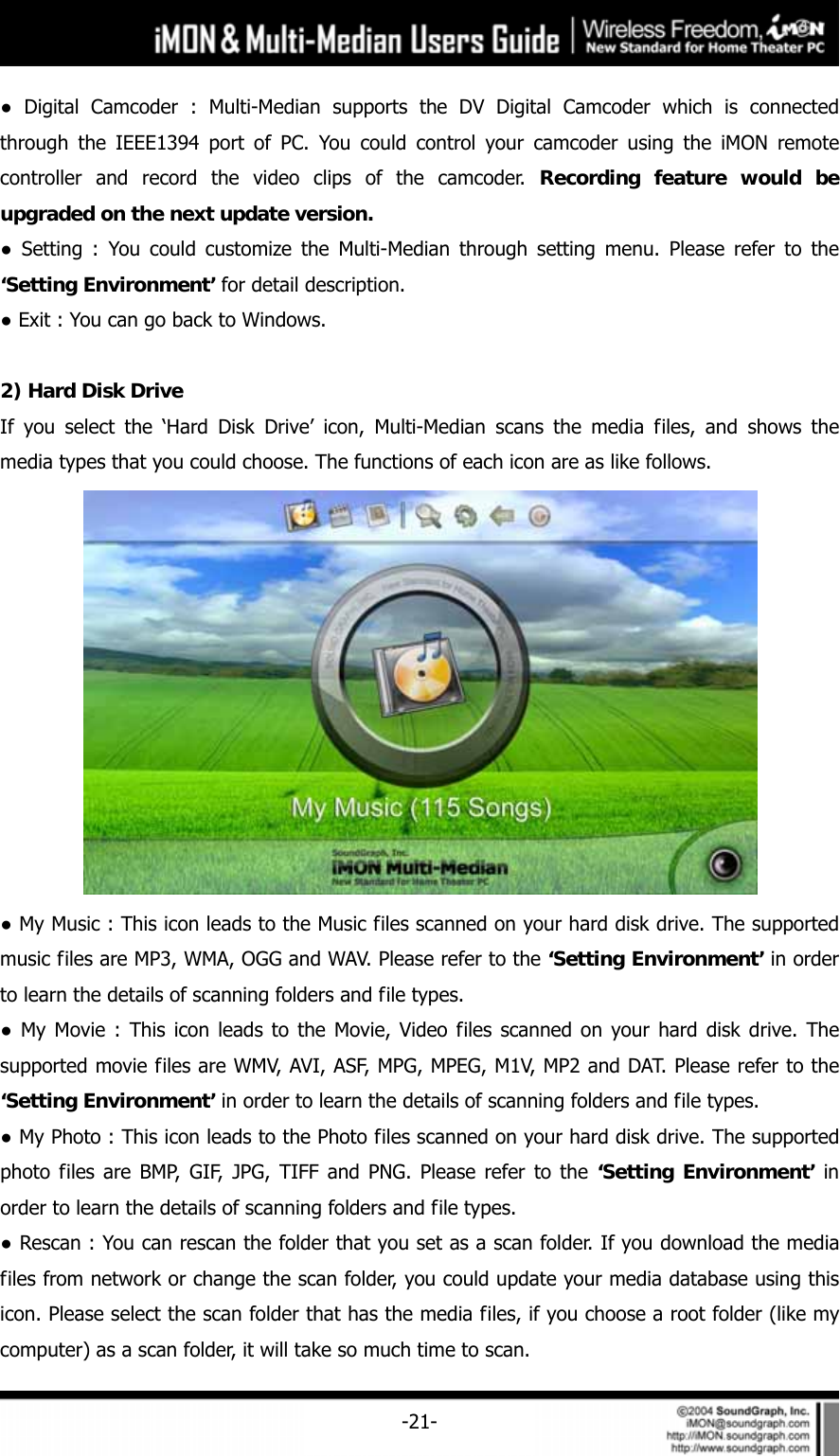     -21-● Digital Camcoder : Multi-Median supports the DV Digital Camcoder which is connected through the IEEE1394 port of PC. You could control your camcoder using the iMON remote controller and record the video clips of the camcoder. Recording feature would be upgraded on the next update version.  ● Setting : You could customize the Multi-Median through setting menu. Please refer to the &lsquo;Setting Environment&rsquo; for detail description.   ● Exit : You can go back to Windows.  2) Hard Disk Drive If you select the &lsquo;Hard Disk Drive&rsquo; icon, Multi-Median scans the media files, and shows the media types that you could choose. The functions of each icon are as like follows.  ● My Music : This icon leads to the Music files scanned on your hard disk drive. The supported music files are MP3, WMA, OGG and WAV. Please refer to the &lsquo;Setting Environment&rsquo; in order to learn the details of scanning folders and file types.   ● My Movie : This icon leads to the Movie, Video files scanned on your hard disk drive. The supported movie files are WMV, AVI, ASF, MPG, MPEG, M1V, MP2 and DAT. Please refer to the &lsquo;Setting Environment&rsquo; in order to learn the details of scanning folders and file types. ● My Photo : This icon leads to the Photo files scanned on your hard disk drive. The supported photo files are BMP, GIF, JPG, TIFF and PNG. Please refer to the &lsquo;Setting Environment&rsquo; in order to learn the details of scanning folders and file types.   ● Rescan : You can rescan the folder that you set as a scan folder. If you download the media files from network or change the scan folder, you could update your media database using this icon. Please select the scan folder that has the media files, if you choose a root folder (like my computer) as a scan folder, it will take so much time to scan. 