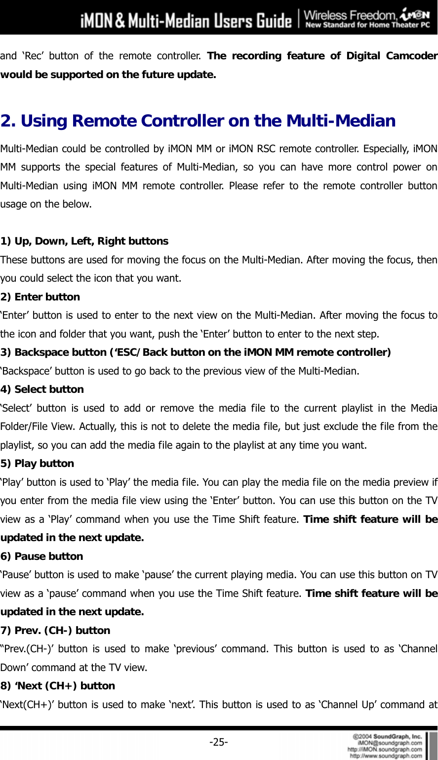     -25-and &lsquo;Rec&rsquo; button of the remote controller. The recording feature of Digital Camcoder would be supported on the future update.  2. Using Remote Controller on the Multi-Median Multi-Median could be controlled by iMON MM or iMON RSC remote controller. Especially, iMON MM supports the special features of Multi-Median, so you can have more control power on Multi-Median using iMON MM remote controller. Please refer to the remote controller button usage on the below.    1) Up, Down, Left, Right buttons These buttons are used for moving the focus on the Multi-Median. After moving the focus, then you could select the icon that you want.   2) Enter button &lsquo;Enter&rsquo; button is used to enter to the next view on the Multi-Median. After moving the focus to the icon and folder that you want, push the &lsquo;Enter&rsquo; button to enter to the next step.   3) Backspace button (&lsquo;ESC/Back button on the iMON MM remote controller) &lsquo;Backspace&rsquo; button is used to go back to the previous view of the Multi-Median.   4) Select button &lsquo;Select&rsquo; button is used to add or remove the media file to the current playlist in the Media Folder/File View. Actually, this is not to delete the media file, but just exclude the file from the playlist, so you can add the media file again to the playlist at any time you want.   5) Play button &lsquo;Play&rsquo; button is used to &lsquo;Play&rsquo; the media file. You can play the media file on the media preview if you enter from the media file view using the &lsquo;Enter&rsquo; button. You can use this button on the TV view as a &lsquo;Play&rsquo; command when you use the Time Shift feature. Time shift feature will be updated in the next update. 6) Pause button &lsquo;Pause&rsquo; button is used to make &lsquo;pause&rsquo; the current playing media. You can use this button on TV view as a &lsquo;pause&rsquo; command when you use the Time Shift feature. Time shift feature will be updated in the next update. 7) Prev. (CH-) button &ldquo;Prev.(CH-)&rsquo; button is used to make &lsquo;previous&rsquo; command. This button is used to as &lsquo;Channel Down&rsquo; command at the TV view.   8) &lsquo;Next (CH+) button &lsquo;Next(CH+)&rsquo; button is used to make &lsquo;next&rsquo;. This button is used to as &lsquo;Channel Up&rsquo; command at 