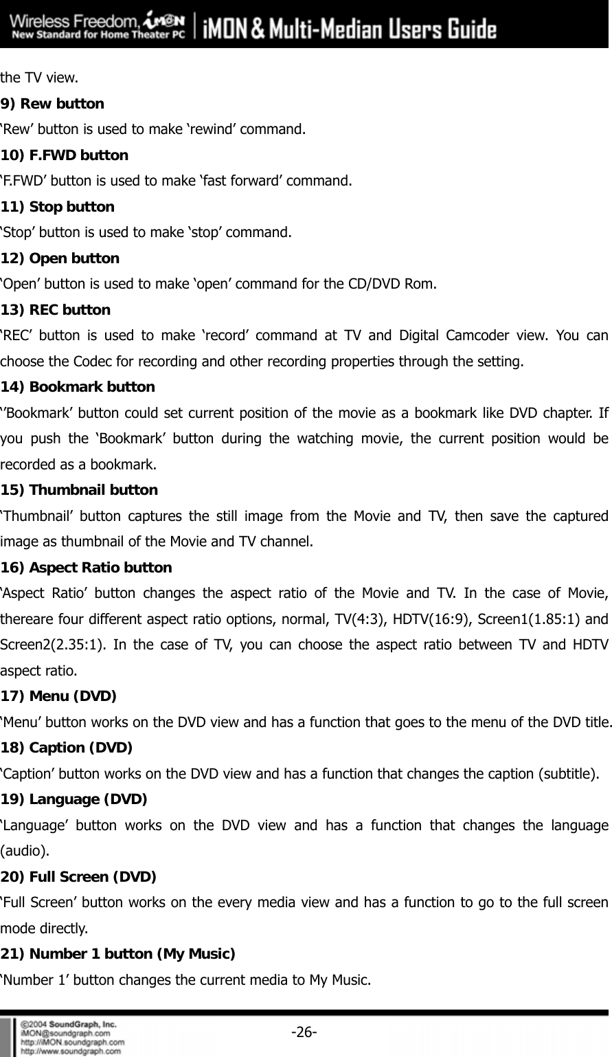     -26-the TV view.   9) Rew button &lsquo;Rew&rsquo; button is used to make &lsquo;rewind&rsquo; command.   10) F.FWD button &lsquo;F.FWD&rsquo; button is used to make &lsquo;fast forward&rsquo; command. 11) Stop button &lsquo;Stop&rsquo; button is used to make &lsquo;stop&rsquo; command.   12) Open button &lsquo;Open&rsquo; button is used to make &lsquo;open&rsquo; command for the CD/DVD Rom.   13) REC button &lsquo;REC&rsquo; button is used to make &lsquo;record&rsquo; command at TV and Digital Camcoder view. You can choose the Codec for recording and other recording properties through the setting.   14) Bookmark button &lsquo;&rsquo;Bookmark&rsquo; button could set current position of the movie as a bookmark like DVD chapter. If you push the &lsquo;Bookmark&rsquo; button during the watching movie, the current position would be recorded as a bookmark.   15) Thumbnail button &lsquo;Thumbnail&rsquo; button captures the still image from the Movie and TV, then save the captured image as thumbnail of the Movie and TV channel.   16) Aspect Ratio button &lsquo;Aspect Ratio&rsquo; button changes the aspect ratio of the Movie and TV. In the case of Movie, thereare four different aspect ratio options, normal, TV(4:3), HDTV(16:9), Screen1(1.85:1) and Screen2(2.35:1). In the case of TV, you can choose the aspect ratio between TV and HDTV aspect ratio. 17) Menu (DVD) &lsquo;Menu&rsquo; button works on the DVD view and has a function that goes to the menu of the DVD title.   18) Caption (DVD) &lsquo;Caption&rsquo; button works on the DVD view and has a function that changes the caption (subtitle).   19) Language (DVD) &lsquo;Language&rsquo; button works on the DVD view and has a function that changes the language (audio). 20) Full Screen (DVD) &lsquo;Full Screen&rsquo; button works on the every media view and has a function to go to the full screen mode directly.   21) Number 1 button (My Music) &lsquo;Number 1&rsquo; button changes the current media to My Music.   