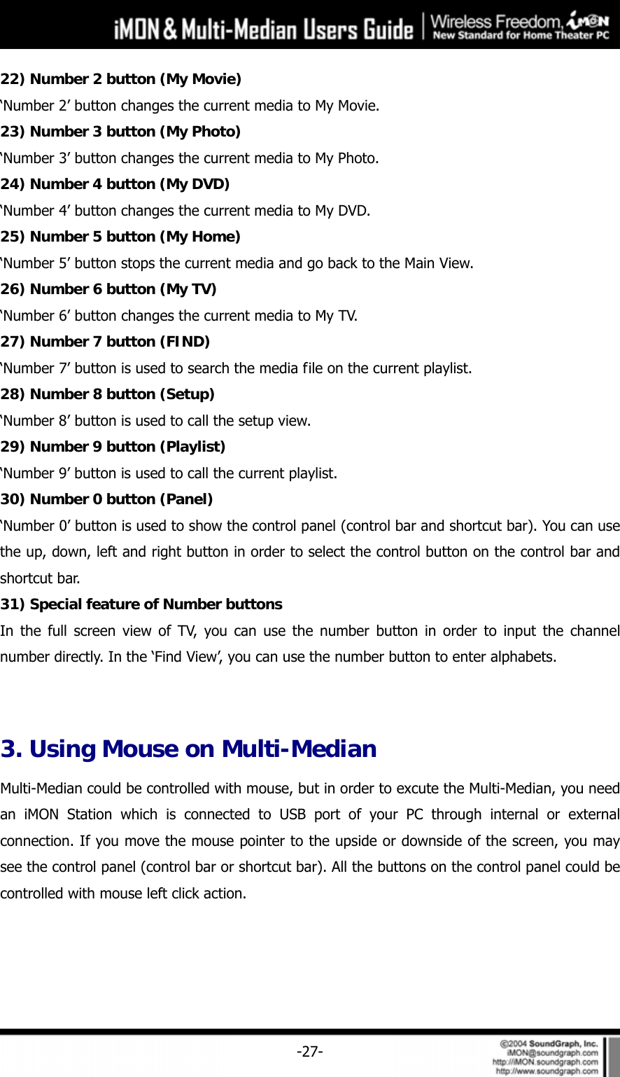     -27-22) Number 2 button (My Movie) &lsquo;Number 2&rsquo; button changes the current media to My Movie. 23) Number 3 button (My Photo) &lsquo;Number 3&rsquo; button changes the current media to My Photo.   24) Number 4 button (My DVD) &lsquo;Number 4&rsquo; button changes the current media to My DVD.   25) Number 5 button (My Home) &lsquo;Number 5&rsquo; button stops the current media and go back to the Main View.   26) Number 6 button (My TV) &lsquo;Number 6&rsquo; button changes the current media to My TV.   27) Number 7 button (FIND) &lsquo;Number 7&rsquo; button is used to search the media file on the current playlist.   28) Number 8 button (Setup) &lsquo;Number 8&rsquo; button is used to call the setup view. 29) Number 9 button (Playlist) &lsquo;Number 9&rsquo; button is used to call the current playlist. 30) Number 0 button (Panel) &lsquo;Number 0&rsquo; button is used to show the control panel (control bar and shortcut bar). You can use the up, down, left and right button in order to select the control button on the control bar and shortcut bar. 31) Special feature of Number buttons In the full screen view of TV, you can use the number button in order to input the channel number directly. In the &lsquo;Find View&rsquo;, you can use the number button to enter alphabets.  3. Using Mouse on Multi-Median Multi-Median could be controlled with mouse, but in order to excute the Multi-Median, you need an iMON Station which is connected to USB port of your PC through internal or external connection. If you move the mouse pointer to the upside or downside of the screen, you may see the control panel (control bar or shortcut bar). All the buttons on the control panel could be controlled with mouse left click action. 