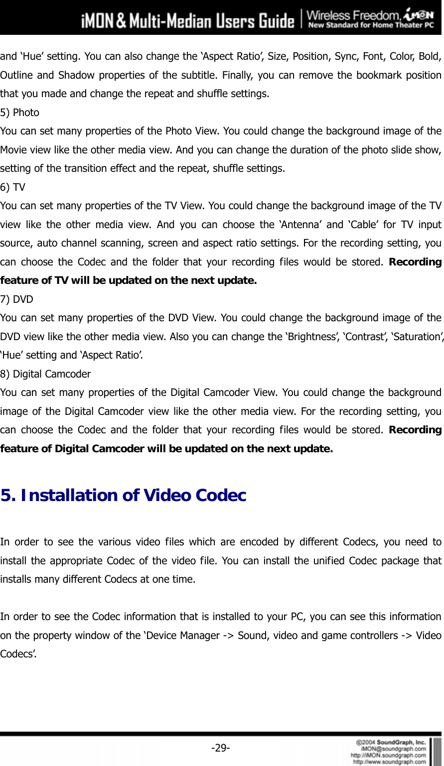     -29-and &lsquo;Hue&rsquo; setting. You can also change the &lsquo;Aspect Ratio&rsquo;, Size, Position, Sync, Font, Color, Bold, Outline and Shadow properties of the subtitle. Finally, you can remove the bookmark position that you made and change the repeat and shuffle settings.   5) Photo You can set many properties of the Photo View. You could change the background image of the Movie view like the other media view. And you can change the duration of the photo slide show, setting of the transition effect and the repeat, shuffle settings.   6) TV You can set many properties of the TV View. You could change the background image of the TV view like the other media view. And you can choose the &lsquo;Antenna&rsquo; and &lsquo;Cable&rsquo; for TV input source, auto channel scanning, screen and aspect ratio settings. For the recording setting, you can choose the Codec and the folder that your recording files would be stored. Recording feature of TV will be updated on the next update.  7) DVD You can set many properties of the DVD View. You could change the background image of the DVD view like the other media view. Also you can change the &lsquo;Brightness&rsquo;, &lsquo;Contrast&rsquo;, &lsquo;Saturation&rsquo;, &lsquo;Hue&rsquo; setting and &lsquo;Aspect Ratio&rsquo;.     8) Digital Camcoder You can set many properties of the Digital Camcoder View. You could change the background image of the Digital Camcoder view like the other media view. For the recording setting, you can choose the Codec and the folder that your recording files would be stored. Recording feature of Digital Camcoder will be updated on the next update.   5. Installation of Video Codec  In order to see the various video files which are encoded by different Codecs, you need to install the appropriate Codec of the video file. You can install the unified Codec package that installs many different Codecs at one time.  In order to see the Codec information that is installed to your PC, you can see this information on the property window of the &lsquo;Device Manager -> Sound, video and game controllers -> Video Codecs&rsquo;.  
