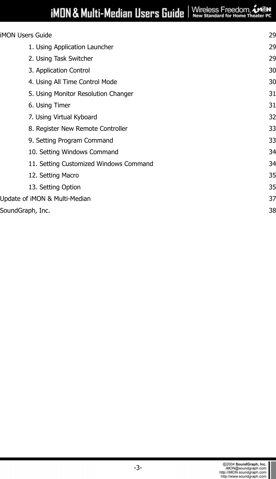     -3-iMON Users Guide  29  1. Using Application Launcher  29  2. Using Task Switcher  29  3. Application Control  30  4. Using All Time Control Mode  30  5. Using Monitor Resolution Changer  31  6. Using Timer  31  7. Using Virtual Kyboard  32  8. Register New Remote Controller  33  9. Setting Program Command  33  10. Setting Windows Command  34  11. Setting Customized Windows Command  34 12. Setting Macro  35  13. Setting Option  35Update of iMON &amp; Multi-Median  37SoundGraph, Inc.  38 