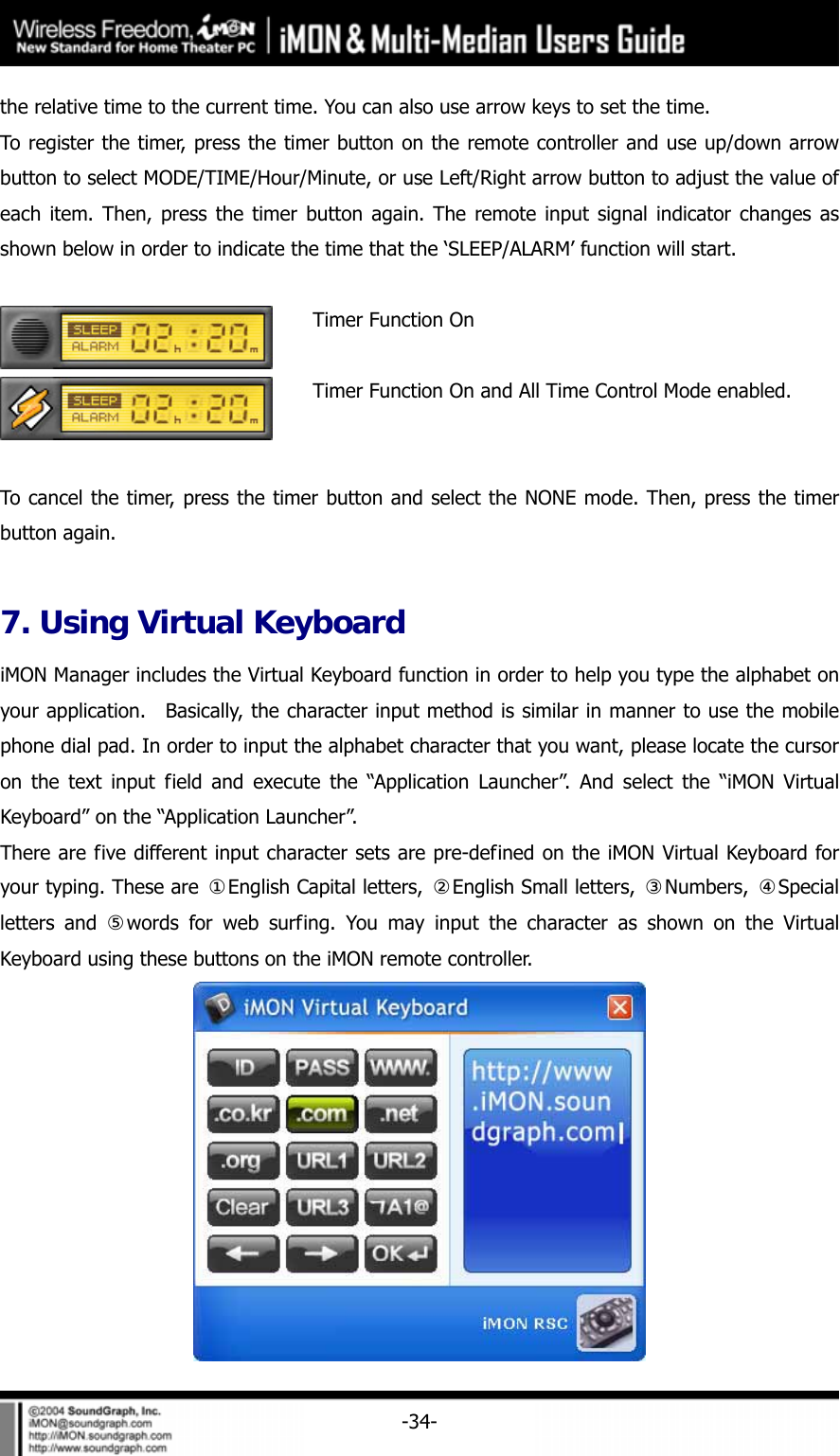     -34-the relative time to the current time. You can also use arrow keys to set the time. To register the timer, press the timer button on the remote controller and use up/down arrow button to select MODE/TIME/Hour/Minute, or use Left/Right arrow button to adjust the value of each item. Then, press the timer button again. The remote input signal indicator changes as shown below in order to indicate the time that the &lsquo;SLEEP/ALARM&rsquo; function will start.   Timer Function On  Timer Function On and All Time Control Mode enabled.  To cancel the timer, press the timer button and select the NONE mode. Then, press the timer button again.  7. Using Virtual Keyboard iMON Manager includes the Virtual Keyboard function in order to help you type the alphabet on your application.  Basically, the character input method is similar in manner to use the mobile phone dial pad. In order to input the alphabet character that you want, please locate the cursor on the text input field and execute the &ldquo;Application Launcher&rdquo;. And select the &ldquo;iMON Virtual Keyboard&rdquo; on the &ldquo;Application Launcher&rdquo;. There are five different input character sets are pre-defined on the iMON Virtual Keyboard for your typing. These are  ①English Capital letters,  ②English Small letters,  ③Numbers,  ④Special letters and ⑤words for web surfing. You may input the character as shown on the Virtual Keyboard using these buttons on the iMON remote controller.  
