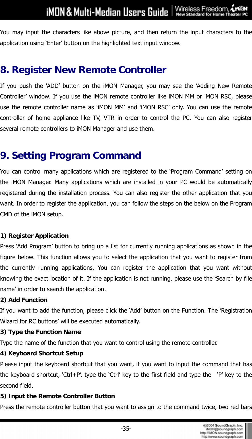     -35-You may input the characters like above picture, and then return the input characters to the application using &lsquo;Enter&rsquo; button on the highlighted text input window.  8. Register New Remote Controller If you push the &lsquo;ADD&rsquo; button on the iMON Manager, you may see the &lsquo;Adding New Remote Controller&rsquo; window. If you use the iMON remote controller like iMON MM or iMON RSC, please use the remote controller name as &lsquo;iMON MM&rsquo; and &lsquo;iMON RSC&rsquo; only. You can use the remote controller of home appliance like TV, VTR in order to control the PC. You can also register several remote controllers to iMON Manager and use them.  9. Setting Program Command You can control many applications which are registered to the &lsquo;Program Command&rsquo; setting on the iMON Manager. Many applications which are installed in your PC would be automatically registered during the installation process. You can also register the other application that you want. In order to register the application, you can follow the steps on the below on the Program CMD of the iMON setup.  1) Register Application Press &lsquo;Add Program&rsquo; button to bring up a list for currently running applications as shown in the figure below. This function allows you to select the application that you want to register from the currently running applications. You can register the application that you want without knowing the exact location of it. If the application is not running, please use the &lsquo;Search by file name&rsquo; in order to search the application.   2) Add Function If you want to add the function, please click the &lsquo;Add&rsquo; button on the Function. The &lsquo;Registration Wizard for RC buttons&rsquo; will be executed automatically.   3) Type the Function Name Type the name of the function that you want to control using the remote controller. 4) Keyboard Shortcut Setup Please input the keyboard shortcut that you want, if you want to input the command that has the keyboard shortcut, &lsquo;Ctrl+P&rsquo;, type the &lsquo;Ctrl&rsquo; key to the first field and type the   &lsquo;P&rsquo; key to the second field.   5) Input the Remote Controller Button Press the remote controller button that you want to assign to the command twice, two red bars 