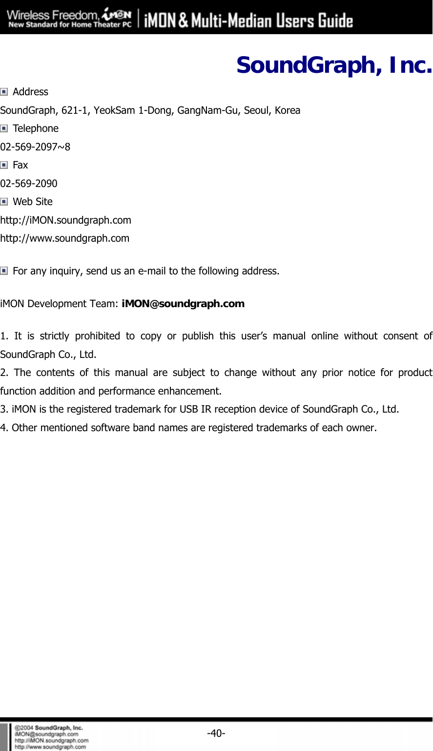     -40-SoundGraph, Inc.  Address SoundGraph, 621-1, YeokSam 1-Dong, GangNam-Gu, Seoul, Korea  Telephone 02-569-2097~8  Fax 02-569-2090  Web Site http://iMON.soundgraph.com  http://www.soundgraph.com   For any inquiry, send us an e-mail to the following address. iMON Development Team: iMON@soundgraph.com 1. It is strictly prohibited to copy or publish this user&rsquo;s manual online without consent of SoundGraph Co., Ltd. 2. The contents of this manual are subject to change without any prior notice for product function addition and performance enhancement. 3. iMON is the registered trademark for USB IR reception device of SoundGraph Co., Ltd. 4. Other mentioned software band names are registered trademarks of each owner.  