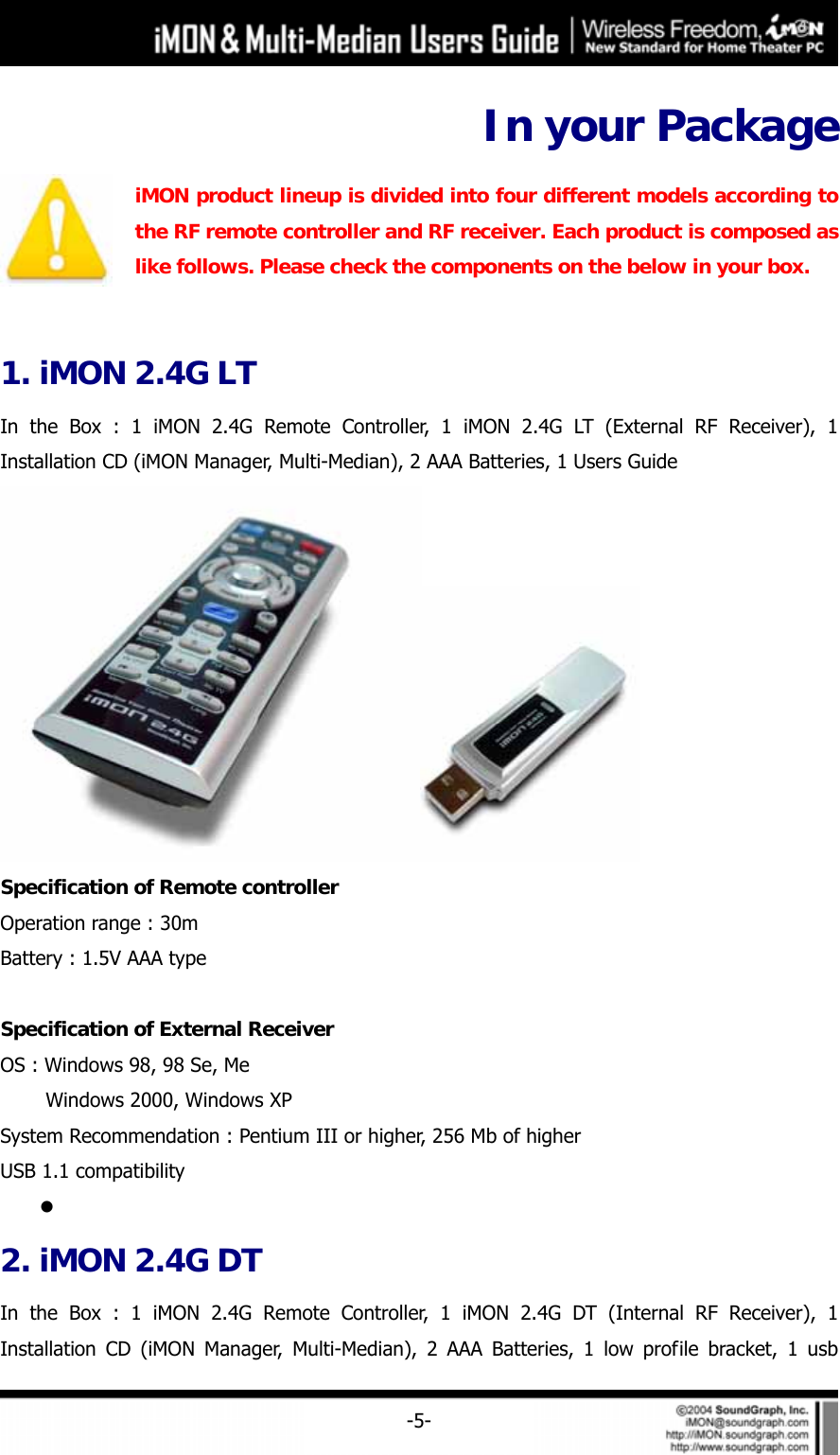     -5-In your Package  iMON product lineup is divided into four different models according to the RF remote controller and RF receiver. Each product is composed as like follows. Please check the components on the below in your box.    1. iMON 2.4G LT In the Box : 1 iMON 2.4G Remote Controller, 1 iMON 2.4G LT (External RF Receiver), 1 Installation CD (iMON Manager, Multi-Median), 2 AAA Batteries, 1 Users Guide  Specification of Remote controller Operation range : 30m Battery : 1.5V AAA type  Specification of External Receiver OS : Windows 98, 98 Se, Me     Windows 2000, Windows XP System Recommendation : Pentium III or higher, 256 Mb of higher USB 1.1 compatibility z  2. iMON 2.4G DT In the Box : 1 iMON 2.4G Remote Controller, 1 iMON 2.4G DT (Internal RF Receiver), 1 Installation CD (iMON Manager, Multi-Median), 2 AAA Batteries, 1 low profile bracket, 1 usb 