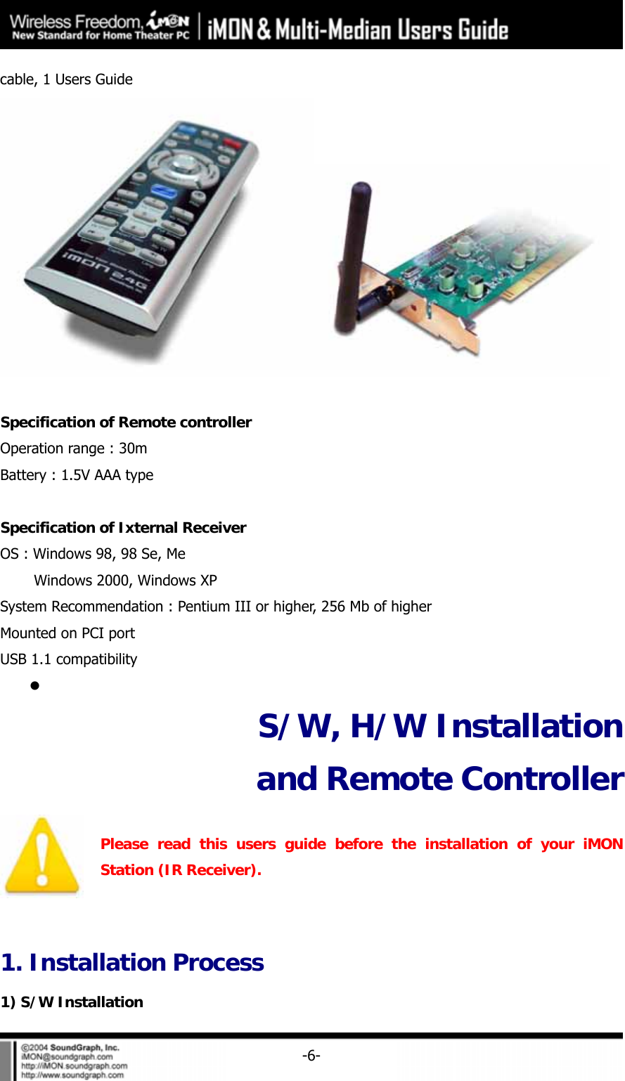     -6-cable, 1 Users Guide   Specification of Remote controller Operation range : 30m Battery : 1.5V AAA type  Specification of Ixternal Receiver OS : Windows 98, 98 Se, Me     Windows 2000, Windows XP System Recommendation : Pentium III or higher, 256 Mb of higher Mounted on PCI port USB 1.1 compatibility z  S/W, H/W Installation and Remote Controller    Please read this users guide before the installation of your iMON Station (IR Receiver).  1. Installation Process 1) S/W Installation 