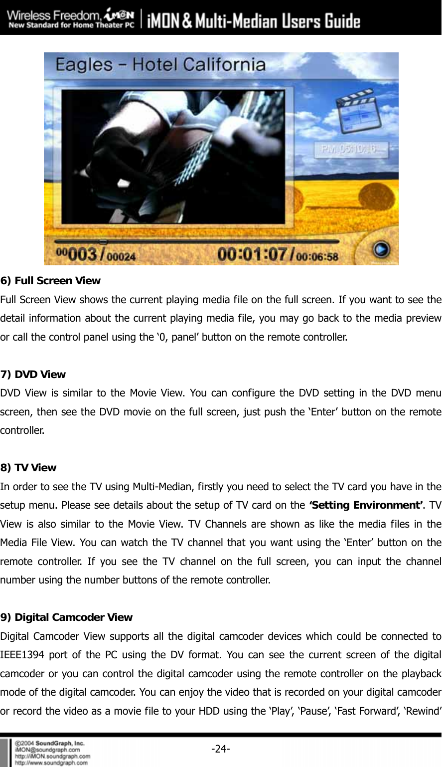     -24- 6) Full Screen View Full Screen View shows the current playing media file on the full screen. If you want to see the detail information about the current playing media file, you may go back to the media preview or call the control panel using the &lsquo;0, panel&rsquo; button on the remote controller.  7) DVD View DVD View is similar to the Movie View. You can configure the DVD setting in the DVD menu screen, then see the DVD movie on the full screen, just push the &lsquo;Enter&rsquo; button on the remote controller.   8) TV View In order to see the TV using Multi-Median, firstly you need to select the TV card you have in the setup menu. Please see details about the setup of TV card on the &lsquo;Setting Environment&rsquo;. TV View is also similar to the Movie View. TV Channels are shown as like the media files in the Media File View. You can watch the TV channel that you want using the &lsquo;Enter&rsquo; button on the remote controller. If you see the TV channel on the full screen, you can input the channel number using the number buttons of the remote controller.    9) Digital Camcoder View Digital Camcoder View supports all the digital camcoder devices which could be connected to IEEE1394 port of the PC using the DV format. You can see the current screen of the digital camcoder or you can control the digital camcoder using the remote controller on the playback mode of the digital camcoder. You can enjoy the video that is recorded on your digital camcoder or record the video as a movie file to your HDD using the &lsquo;Play&rsquo;, &lsquo;Pause&rsquo;, &lsquo;Fast Forward&rsquo;, &lsquo;Rewind&rsquo; 