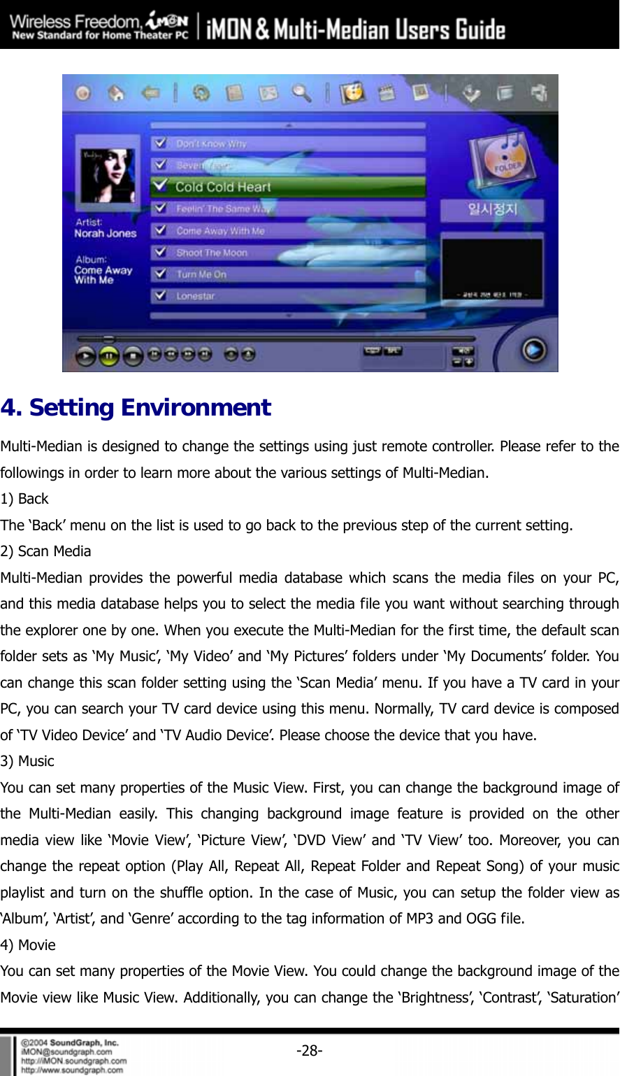     -28- 4. Setting Environment Multi-Median is designed to change the settings using just remote controller. Please refer to the followings in order to learn more about the various settings of Multi-Median.   1) Back The &lsquo;Back&rsquo; menu on the list is used to go back to the previous step of the current setting.   2) Scan Media Multi-Median provides the powerful media database which scans the media files on your PC, and this media database helps you to select the media file you want without searching through the explorer one by one. When you execute the Multi-Median for the first time, the default scan folder sets as &lsquo;My Music&rsquo;, &lsquo;My Video&rsquo; and &lsquo;My Pictures&rsquo; folders under &lsquo;My Documents&rsquo; folder. You can change this scan folder setting using the &lsquo;Scan Media&rsquo; menu. If you have a TV card in your PC, you can search your TV card device using this menu. Normally, TV card device is composed of &lsquo;TV Video Device&rsquo; and &lsquo;TV Audio Device&rsquo;. Please choose the device that you have.   3) Music You can set many properties of the Music View. First, you can change the background image of the Multi-Median easily. This changing background image feature is provided on the other media view like &lsquo;Movie View&rsquo;, &lsquo;Picture View&rsquo;, &lsquo;DVD View&rsquo; and &lsquo;TV View&rsquo; too. Moreover, you can change the repeat option (Play All, Repeat All, Repeat Folder and Repeat Song) of your music playlist and turn on the shuffle option. In the case of Music, you can setup the folder view as &lsquo;Album&rsquo;, &lsquo;Artist&rsquo;, and &lsquo;Genre&rsquo; according to the tag information of MP3 and OGG file. 4) Movie You can set many properties of the Movie View. You could change the background image of the Movie view like Music View. Additionally, you can change the &lsquo;Brightness&rsquo;, &lsquo;Contrast&rsquo;, &lsquo;Saturation&rsquo; 