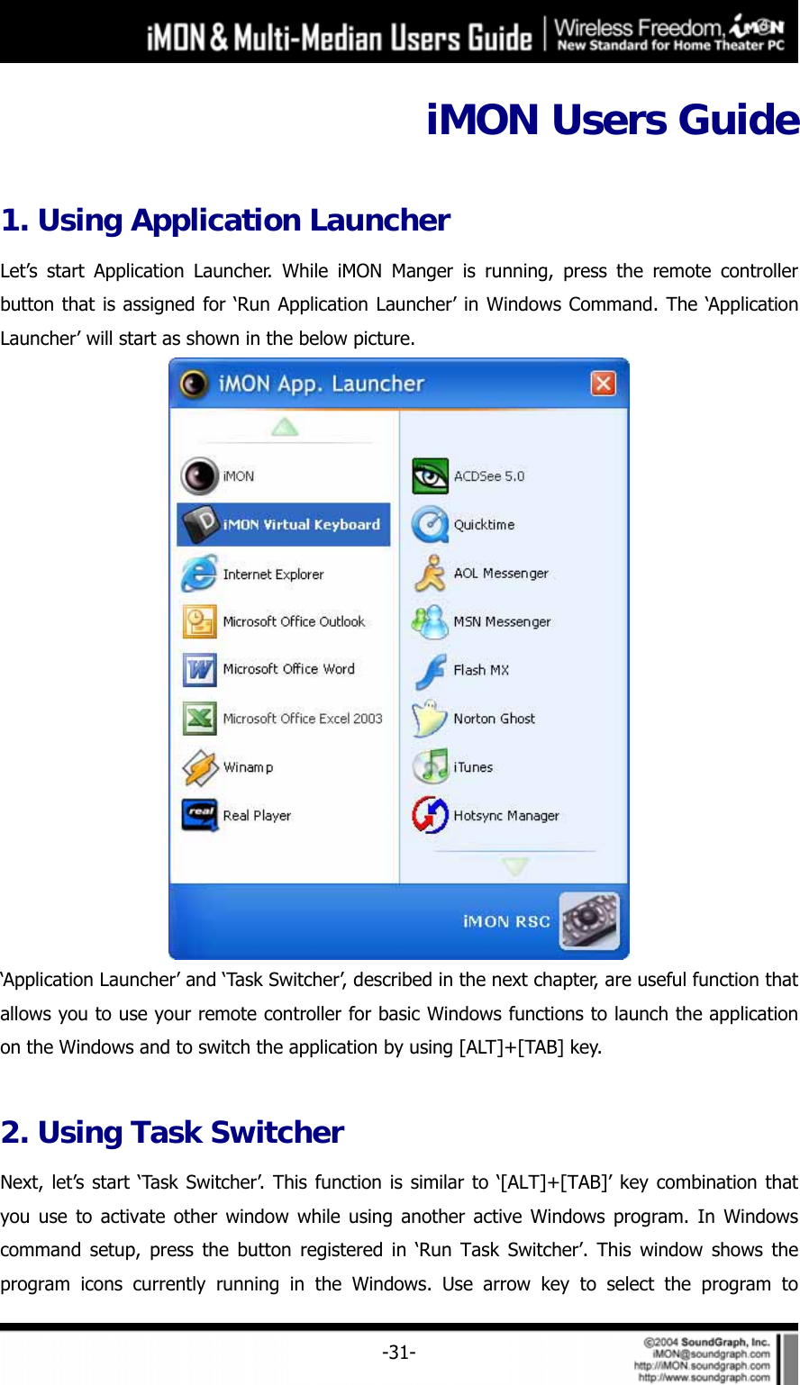     -31-iMON Users Guide  1. Using Application Launcher   Let&rsquo;s start Application Launcher. While iMON Manger is running, press the remote controller button that is assigned for &lsquo;Run Application Launcher&rsquo; in Windows Command. The &lsquo;Application Launcher&rsquo; will start as shown in the below picture.    &lsquo;Application Launcher&rsquo; and &lsquo;Task Switcher&rsquo;, described in the next chapter, are useful function that allows you to use your remote controller for basic Windows functions to launch the application on the Windows and to switch the application by using [ALT]+[TAB] key.    2. Using Task Switcher Next, let&rsquo;s start &lsquo;Task Switcher&rsquo;. This function is similar to &lsquo;[ALT]+[TAB]&rsquo; key combination that you use to activate other window while using another active Windows program. In Windows command setup, press the button registered in &lsquo;Run Task Switcher&rsquo;. This window shows the program icons currently running in the Windows. Use arrow key to select the program to 