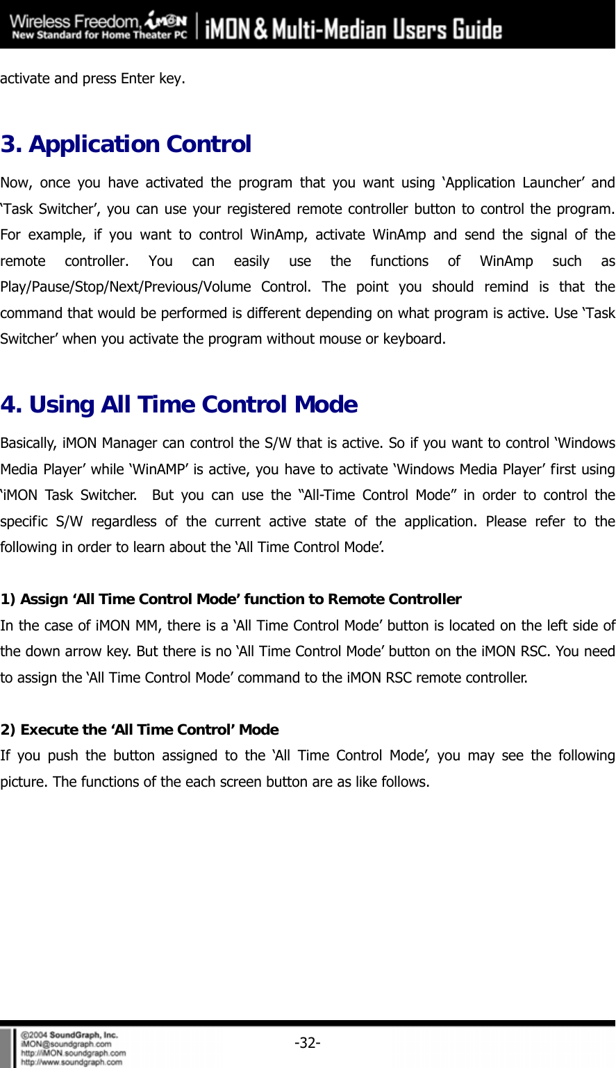     -32-activate and press Enter key.    3. Application Control Now, once you have activated the program that you want using &lsquo;Application Launcher&rsquo; and &lsquo;Task Switcher&rsquo;, you can use your registered remote controller button to control the program. For example, if you want to control WinAmp, activate WinAmp and send the signal of the remote controller. You can easily use the functions of WinAmp such as Play/Pause/Stop/Next/Previous/Volume Control. The point you should remind is that the command that would be performed is different depending on what program is active. Use &lsquo;Task Switcher&rsquo; when you activate the program without mouse or keyboard.  4. Using All Time Control Mode Basically, iMON Manager can control the S/W that is active. So if you want to control &lsquo;Windows Media Player&rsquo; while &lsquo;WinAMP&rsquo; is active, you have to activate &lsquo;Windows Media Player&rsquo; first using &lsquo;iMON Task Switcher.  But you can use the &ldquo;All-Time Control Mode&rdquo; in order to control the specific S/W regardless of the current active state of the application. Please refer to the following in order to learn about the &lsquo;All Time Control Mode&rsquo;.  1) Assign &lsquo;All Time Control Mode&rsquo; function to Remote Controller In the case of iMON MM, there is a &lsquo;All Time Control Mode&rsquo; button is located on the left side of the down arrow key. But there is no &lsquo;All Time Control Mode&rsquo; button on the iMON RSC. You need to assign the &lsquo;All Time Control Mode&rsquo; command to the iMON RSC remote controller.    2) Execute the &lsquo;All Time Control&rsquo; Mode If you push the button assigned to the &lsquo;All Time Control Mode&rsquo;, you may see the following picture. The functions of the each screen button are as like follows. 