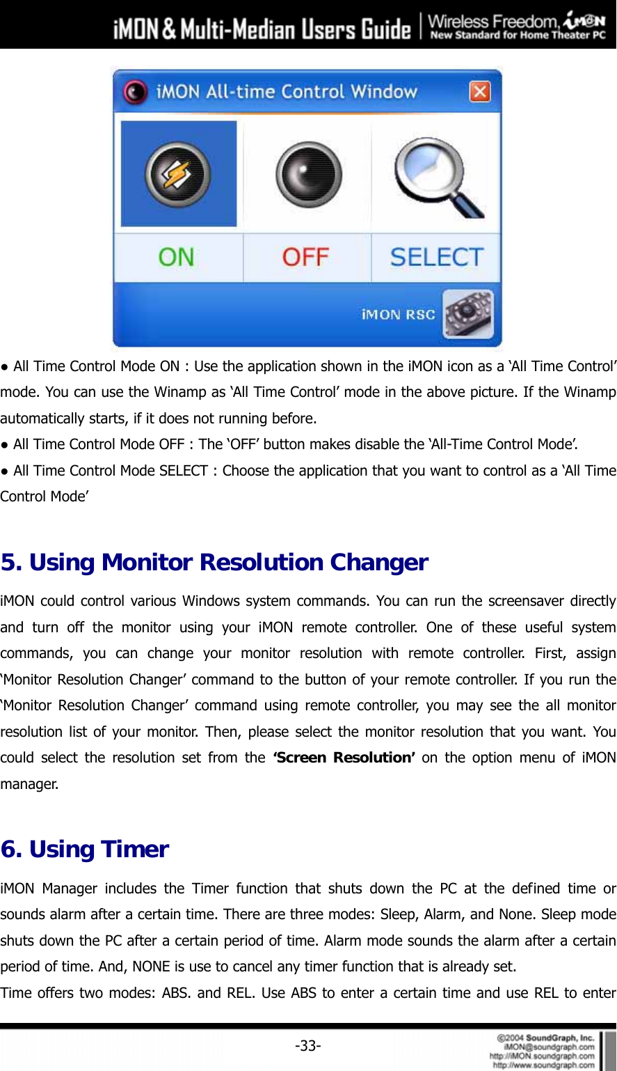     -33- ● All Time Control Mode ON : Use the application shown in the iMON icon as a &lsquo;All Time Control&rsquo; mode. You can use the Winamp as &lsquo;All Time Control&rsquo; mode in the above picture. If the Winamp automatically starts, if it does not running before. ● All Time Control Mode OFF : The &lsquo;OFF&rsquo; button makes disable the &lsquo;All-Time Control Mode&rsquo;. ● All Time Control Mode SELECT : Choose the application that you want to control as a &lsquo;All Time Control Mode&rsquo;  5. Using Monitor Resolution Changer iMON could control various Windows system commands. You can run the screensaver directly and turn off the monitor using your iMON remote controller. One of these useful system commands, you can change your monitor resolution with remote controller. First, assign &lsquo;Monitor Resolution Changer&rsquo; command to the button of your remote controller. If you run the &lsquo;Monitor Resolution Changer&rsquo; command using remote controller, you may see the all monitor resolution list of your monitor. Then, please select the monitor resolution that you want. You could select the resolution set from the &lsquo;Screen Resolution&rsquo; on the option menu of iMON manager.   6. Using Timer iMON Manager includes the Timer function that shuts down the PC at the defined time or sounds alarm after a certain time. There are three modes: Sleep, Alarm, and None. Sleep mode shuts down the PC after a certain period of time. Alarm mode sounds the alarm after a certain period of time. And, NONE is use to cancel any timer function that is already set. Time offers two modes: ABS. and REL. Use ABS to enter a certain time and use REL to enter 