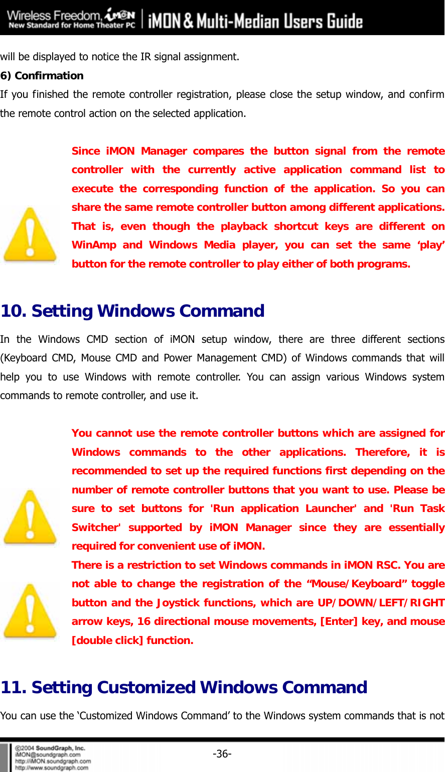     -36-will be displayed to notice the IR signal assignment.   6) Confirmation   If you finished the remote controller registration, please close the setup window, and confirm the remote control action on the selected application.     Since iMON Manager compares the button signal from the remote controller with the currently active application command list to execute the corresponding function of the application. So you can share the same remote controller button among different applications. That is, even though the playback shortcut keys are different on WinAmp and Windows Media player, you can set the same &lsquo;play&rsquo; button for the remote controller to play either of both programs.  10. Setting Windows Command In the Windows CMD section of iMON setup window, there are three different sections (Keyboard CMD, Mouse CMD and Power Management CMD) of Windows commands that will help you to use Windows with remote controller. You can assign various Windows system commands to remote controller, and use it.   You cannot use the remote controller buttons which are assigned for Windows commands to the other applications. Therefore, it is recommended to set up the required functions first depending on the number of remote controller buttons that you want to use. Please be sure to set buttons for 'Run application Launcher' and 'Run Task Switcher' supported by iMON Manager since they are essentially required for convenient use of iMON.  There is a restriction to set Windows commands in iMON RSC. You are not able to change the registration of the &ldquo;Mouse/Keyboard&rdquo; toggle button and the Joystick functions, which are UP/DOWN/LEFT/RIGHT arrow keys, 16 directional mouse movements, [Enter] key, and mouse [double click] function.  11. Setting Customized Windows Command You can use the &lsquo;Customized Windows Command&rsquo; to the Windows system commands that is not 
