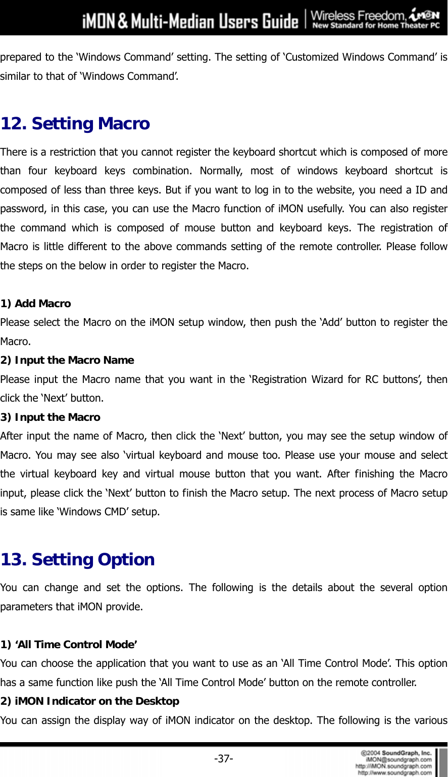     -37-prepared to the &lsquo;Windows Command&rsquo; setting. The setting of &lsquo;Customized Windows Command&rsquo; is similar to that of &lsquo;Windows Command&rsquo;.  12. Setting Macro There is a restriction that you cannot register the keyboard shortcut which is composed of more than four keyboard keys combination. Normally, most of windows keyboard shortcut is composed of less than three keys. But if you want to log in to the website, you need a ID and password, in this case, you can use the Macro function of iMON usefully. You can also register the command which is composed of mouse button and keyboard keys. The registration of Macro is little different to the above commands setting of the remote controller. Please follow the steps on the below in order to register the Macro.  1) Add Macro Please select the Macro on the iMON setup window, then push the &lsquo;Add&rsquo; button to register the Macro.  2) Input the Macro Name Please input the Macro name that you want in the &lsquo;Registration Wizard for RC buttons&rsquo;, then click the &lsquo;Next&rsquo; button. 3) Input the Macro After input the name of Macro, then click the &lsquo;Next&rsquo; button, you may see the setup window of Macro. You may see also &lsquo;virtual keyboard and mouse too. Please use your mouse and select the virtual keyboard key and virtual mouse button that you want. After finishing the Macro input, please click the &lsquo;Next&rsquo; button to finish the Macro setup. The next process of Macro setup is same like &lsquo;Windows CMD&rsquo; setup.    13. Setting Option You can change and set the options. The following is the details about the several option parameters that iMON provide.    1) &lsquo;All Time Control Mode&rsquo; You can choose the application that you want to use as an &lsquo;All Time Control Mode&rsquo;. This option has a same function like push the &lsquo;All Time Control Mode&rsquo; button on the remote controller.   2) iMON Indicator on the Desktop You can assign the display way of iMON indicator on the desktop. The following is the various 