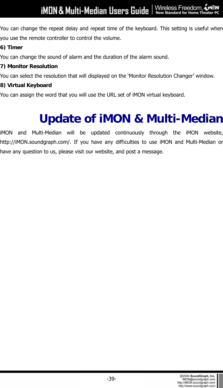     -39-You can change the repeat delay and repeat time of the keyboard. This setting is useful when you use the remote controller to control the volume.   6) Timer You can change the sound of alarm and the duration of the alarm sound.   7) Monitor Resolution You can select the resolution that will displayed on the &lsquo;Monitor Resolution Changer&rsquo; window. 8) Virtual Keyboard You can assign the word that you will use the URL set of iMON virtual keyboard.    Update of iMON &amp; Multi-Median iMON and Multi-Median will be updated continuously through the iMON website, http://iMON.soundgraph.com/. If you have any difficulties to use iMON and Multi-Median or have any question to us, please visit our website, and post a message.  