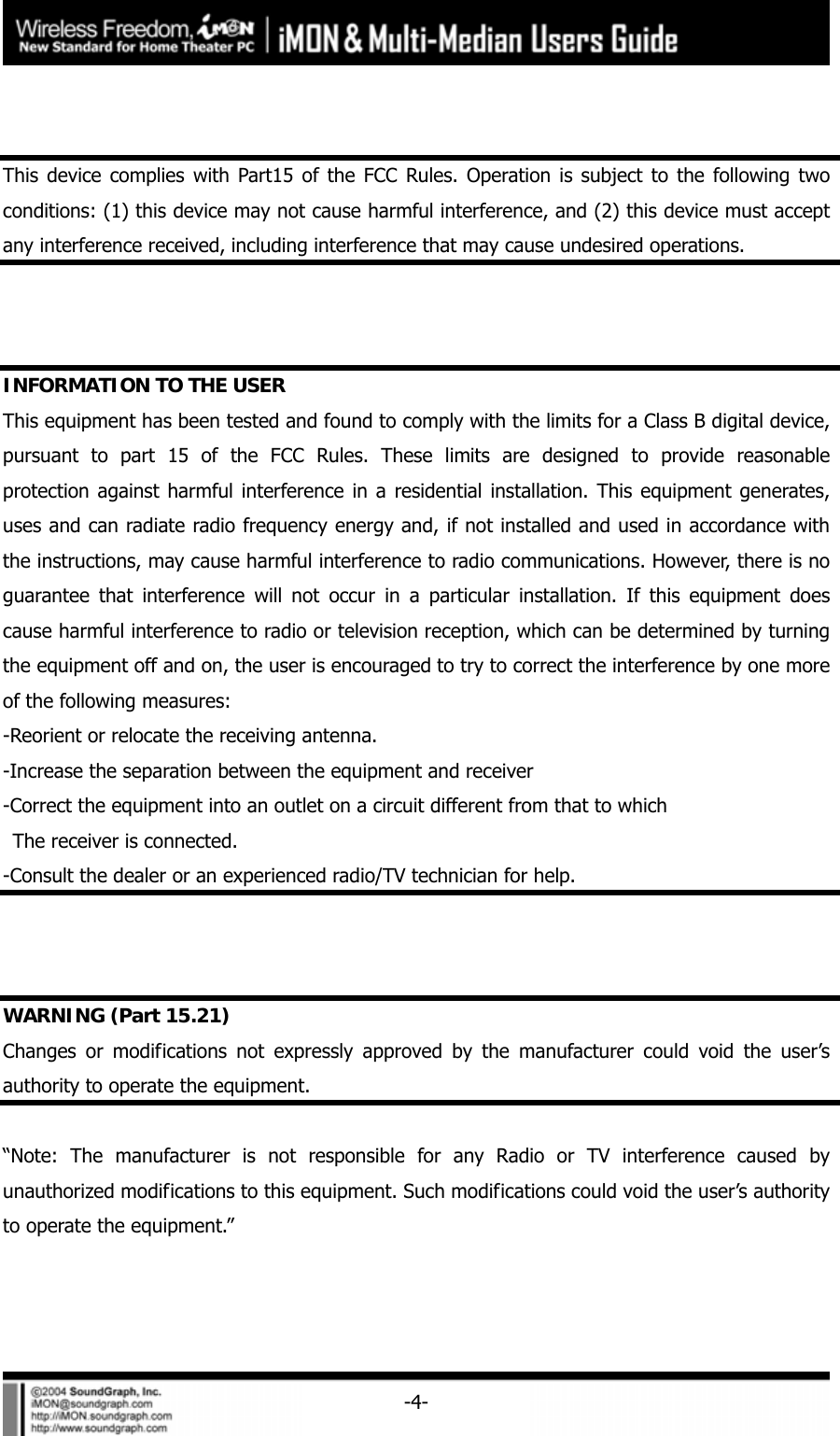     -4-  This device complies with Part15 of the FCC Rules. Operation is subject to the following two conditions: (1) this device may not cause harmful interference, and (2) this device must accept any interference received, including interference that may cause undesired operations.    INFORMATION TO THE USER This equipment has been tested and found to comply with the limits for a Class B digital device, pursuant to part 15 of the FCC Rules. These limits are designed to provide reasonable protection against harmful interference in a residential installation. This equipment generates, uses and can radiate radio frequency energy and, if not installed and used in accordance with the instructions, may cause harmful interference to radio communications. However, there is no guarantee that interference will not occur in a particular installation. If this equipment does cause harmful interference to radio or television reception, which can be determined by turning the equipment off and on, the user is encouraged to try to correct the interference by one more of the following measures: -Reorient or relocate the receiving antenna. -Increase the separation between the equipment and receiver -Correct the equipment into an outlet on a circuit different from that to which   The receiver is connected. -Consult the dealer or an experienced radio/TV technician for help.    WARNING (Part 15.21) Changes or modifications not expressly approved by the manufacturer could void the user&rsquo;s authority to operate the equipment.  &ldquo;Note: The manufacturer is not responsible for any Radio or TV interference caused by unauthorized modifications to this equipment. Such modifications could void the user&rsquo;s authority to operate the equipment.&rdquo; 