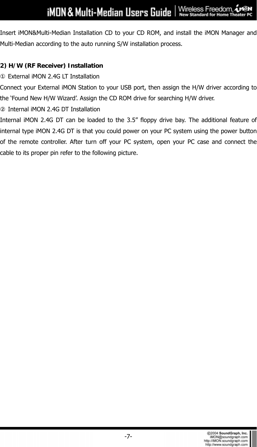     -7-Insert iMON&amp;Multi-Median Installation CD to your CD ROM, and install the iMON Manager and Multi-Median according to the auto running S/W installation process.      2) H/W (RF Receiver) Installation ① External iMON 2.4G LT Installation Connect your External iMON Station to your USB port, then assign the H/W driver according to the &lsquo;Found New H/W Wizard&rsquo;. Assign the CD ROM drive for searching H/W driver. ② Internal iMON 2.4G DT Installation Internal iMON 2.4G DT can be loaded to the 3.5&rdquo; floppy drive bay. The additional feature of internal type iMON 2.4G DT is that you could power on your PC system using the power button of the remote controller. After turn off your PC system, open your PC case and connect the cable to its proper pin refer to the following picture.   