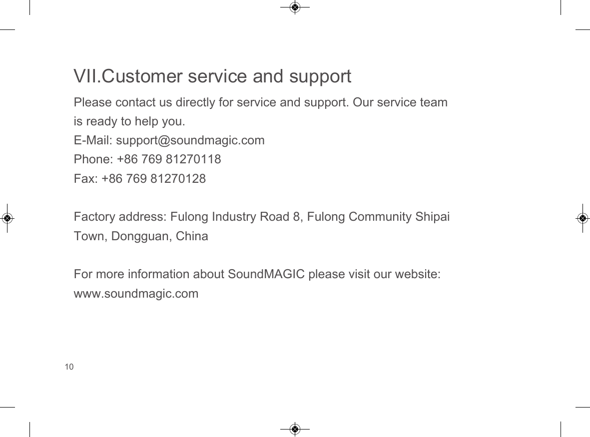 VII.Customer service and supportPlease contact us directly for service and support. Our service team is ready to help you.E-Mail: support@soundmagic.comPhone: +86 769 81270118Fax: +86 769 81270128Factory address: Fulong Industry Road 8, Fulong Community Shipai Town, Dongguan, ChinaFor more information about SoundMAGIC please visit our website: www.soundmagic.com10  