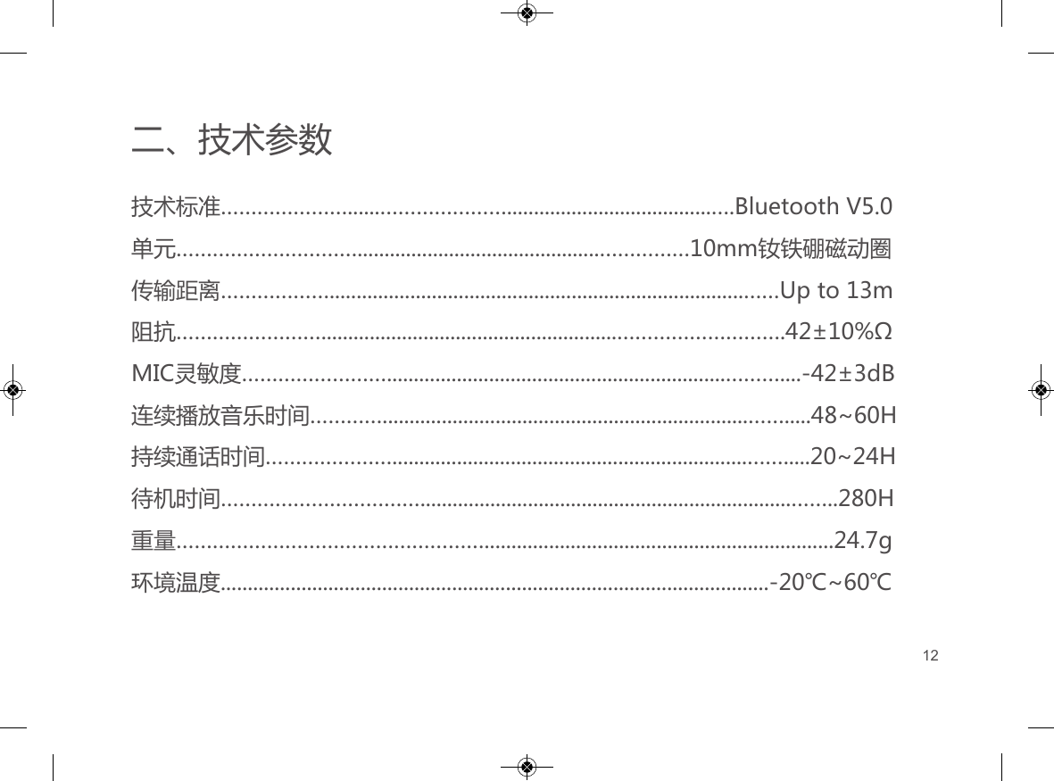 二、技术参数技术标准&hellip;&hellip;&hellip;&hellip;&hellip;&hellip;&hellip;......&hellip;&hellip;&hellip;&hellip;&hellip;&hellip;&hellip;......................................&hellip;.Bluetooth V5.0单元&hellip;&hellip;&hellip;&hellip;&hellip;&hellip;&hellip;&hellip;&hellip;&hellip;.............................................&hellip;&hellip;&hellip;&hellip;&hellip;10mm钕铁硼磁动圈   传输距离&hellip;&hellip;&hellip;&hellip;&hellip;&hellip;.............................................................................&hellip;&hellip;Up to 13m阻抗&hellip;&hellip;&hellip;&hellip;&hellip;&hellip;&hellip;&hellip;.......................................................&hellip;&hellip;&hellip;&hellip;&hellip;&hellip;&hellip;&hellip;&hellip;.42&plusmn;10%&Omega;MIC灵敏度&hellip;&hellip;&hellip;&hellip;&hellip;&hellip;&hellip;&hellip;...............................................................&hellip;&hellip;&hellip;....-42&plusmn;3dB连续播放音乐时间&hellip;&hellip;&hellip;&hellip;....................................................................&hellip;&hellip;.....48~60H持续通话时间&hellip;&hellip;&hellip;&hellip;&hellip;&hellip;&hellip;..................................................................&hellip;&hellip;.....20~24H待机时间&hellip;&hellip;&hellip;&hellip;&hellip;&hellip;&hellip;&hellip;&hellip;&hellip;&hellip;.....................................................................&hellip;&hellip;..280H重量&hellip;&hellip;&hellip;&hellip;&hellip;&hellip;&hellip;&hellip;&hellip;&hellip;&hellip;&hellip;&hellip;&hellip;&hellip;&hellip;&hellip;.................................................................24.7g环境温度......................................................................................................-20℃~60℃12