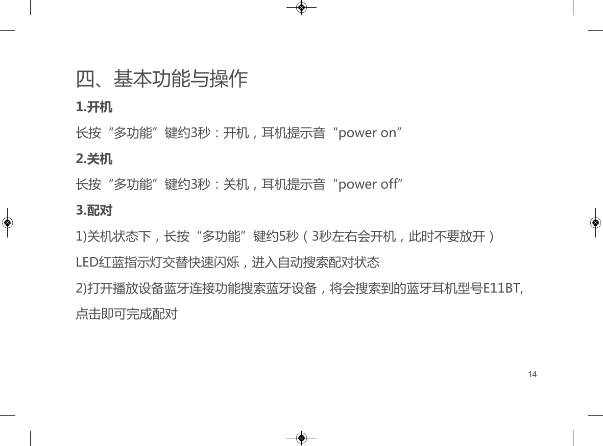 四、基本功能与操作1.开机长按&ldquo;多功能&rdquo;键约3秒：开机，耳机提示音&ldquo;power on&rdquo;2.关机长按&ldquo;多功能&rdquo;键约3秒：关机，耳机提示音&ldquo;power off&rdquo;3.配对1)关机状态下，长按&ldquo;多功能&rdquo;键约5秒（3秒左右会开机，此时不要放开）LED红蓝指示灯交替快速闪烁，进入自动搜索配对状态2)打开播放设备蓝牙连接功能搜索蓝牙设备，将会搜索到的蓝牙耳机型号E11BT,点击即可完成配对14