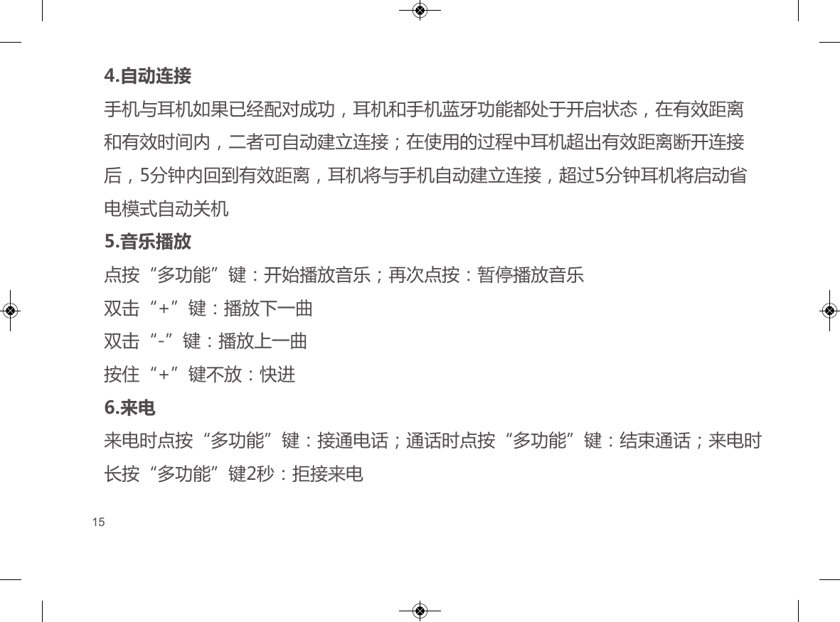 4.自动连接手机与耳机如果已经配对成功，耳机和手机蓝牙功能都处于开启状态，在有效距离和有效时间内，二者可自动建立连接；在使用的过程中耳机超出有效距离断开连接后，5分钟内回到有效距离，耳机将与手机自动建立连接，超过5分钟耳机将启动省电模式自动关机5.音乐播放点按&ldquo;多功能&rdquo;键：开始播放音乐；再次点按：暂停播放音乐双击&ldquo;+&rdquo;键：播放下一曲双击&ldquo;-&rdquo;键：播放上一曲按住&ldquo;+&rdquo;键不放：快进6.来电来电时点按&ldquo;多功能&rdquo;键：接通电话；通话时点按&ldquo;多功能&rdquo;键：结束通话；来电时长按&ldquo;多功能&rdquo;键2秒：拒接来电15