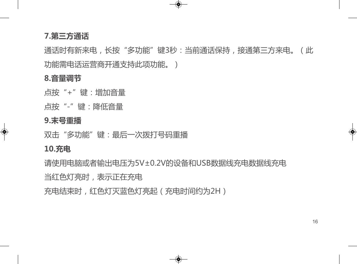 4.自动连接手机与耳机如果已经配对成功，耳机和手机蓝牙功能都处于开启状态，在有效距离和有效时间内，二者可自动建立连接；在使用的过程中耳机超出有效距离断开连接后，5分钟内回到有效距离，耳机将与手机自动建立连接，超过5分钟耳机将启动省电模式自动关机5.音乐播放点按&ldquo;多功能&rdquo;键：开始播放音乐；再次点按：暂停播放音乐双击&ldquo;+&rdquo;键：播放下一曲双击&ldquo;-&rdquo;键：播放上一曲按住&ldquo;+&rdquo;键不放：快进6.来电来电时点按&ldquo;多功能&rdquo;键：接通电话；通话时点按&ldquo;多功能&rdquo;键：结束通话；来电时长按&ldquo;多功能&rdquo;键2秒：拒接来电7.第三方通话通话时有新来电，长按&ldquo;多功能&rdquo;键3秒：当前通话保持，接通第三方来电。（此功能需电话运营商开通支持此项功能。）8.音量调节点按&ldquo;+&rdquo;键：增加音量点按&ldquo;-&rdquo;键：降低音量9.末号重播双击&ldquo;多功能&rdquo;键：最后一次拨打号码重播10.充电请使用电脑或者输出电压为5V&plusmn;0.2V的设备和USB数据线充电数据线充电当红色灯亮时，表示正在充电充电结束时，红色灯灭蓝色灯亮起（充电时间约为2H）16