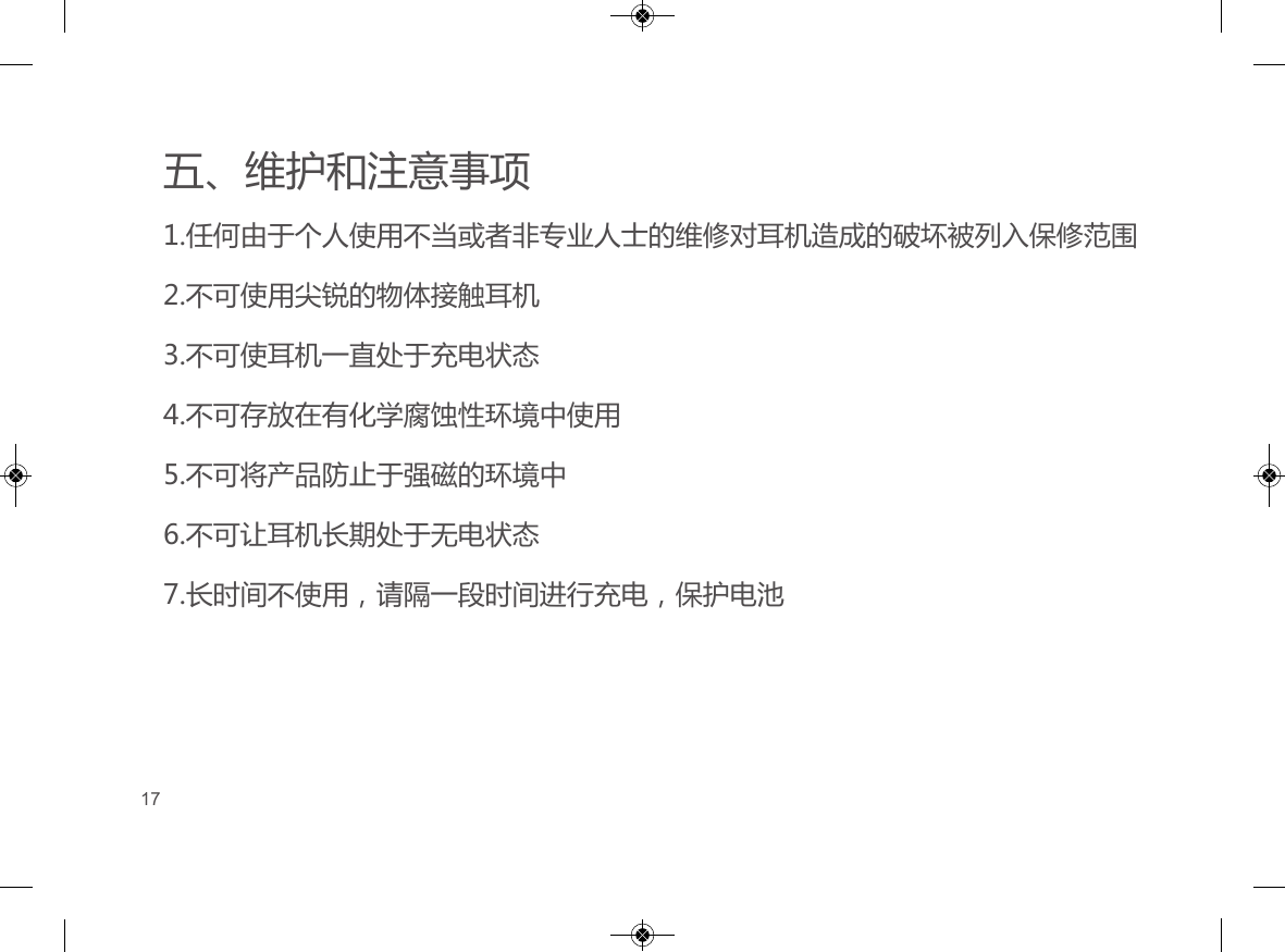 五、维护和注意事项1.任何由于个人使用不当或者非专业人士的维修对耳机造成的破坏被列入保修范围2.不可使用尖锐的物体接触耳机3.不可使耳机一直处于充电状态4.不可存放在有化学腐蚀性环境中使用5.不可将产品防止于强磁的环境中6.不可让耳机长期处于无电状态7.长时间不使用，请隔一段时间进行充电，保护电池17
