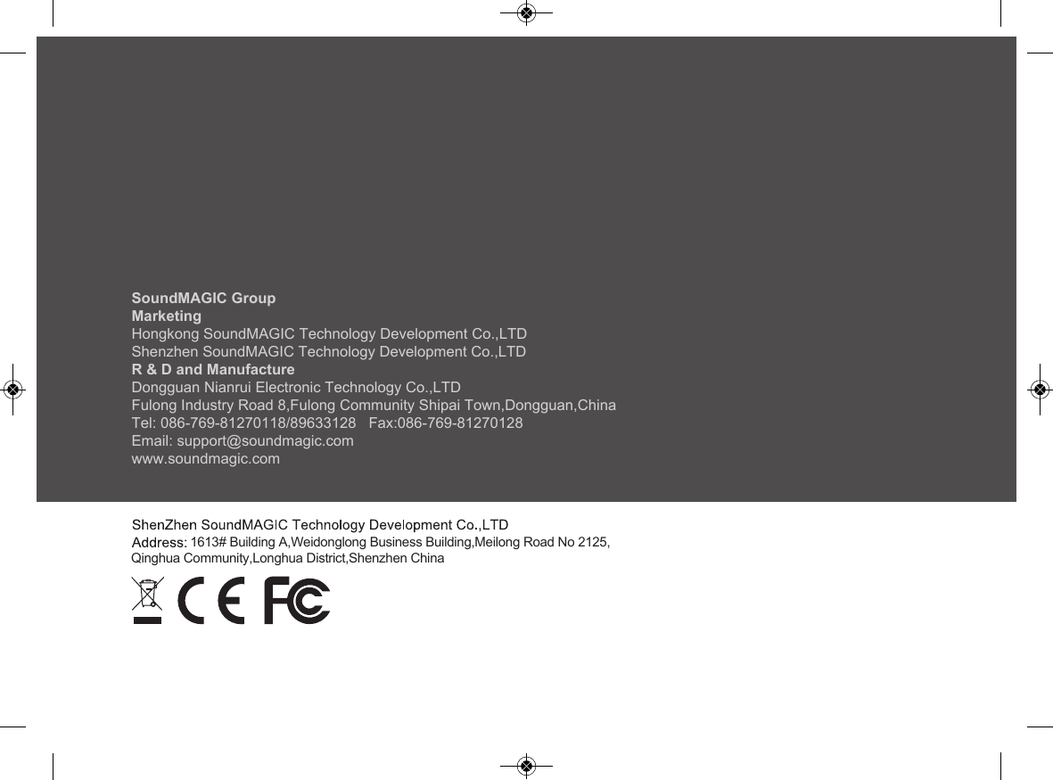 SoundMAGIC GroupMarketingHongkong SoundMAGIC Technology Development Co.,LTDShenzhen SoundMAGIC Technology Development Co.,LTDR &amp; D and ManufactureDongguan Nianrui Electronic Technology Co.,LTDFulong Industry Road 8,Fulong Community Shipai Town,Dongguan,ChinaTel: 086-769-81270118/89633128   Fax:086-769-81270128Email: support@soundmagic.comwww.soundmagic.com                 1613# Building A,Weidonglong Business Building,Meilong Road No 2125,Qinghua Community,Longhua District,Shenzhen China