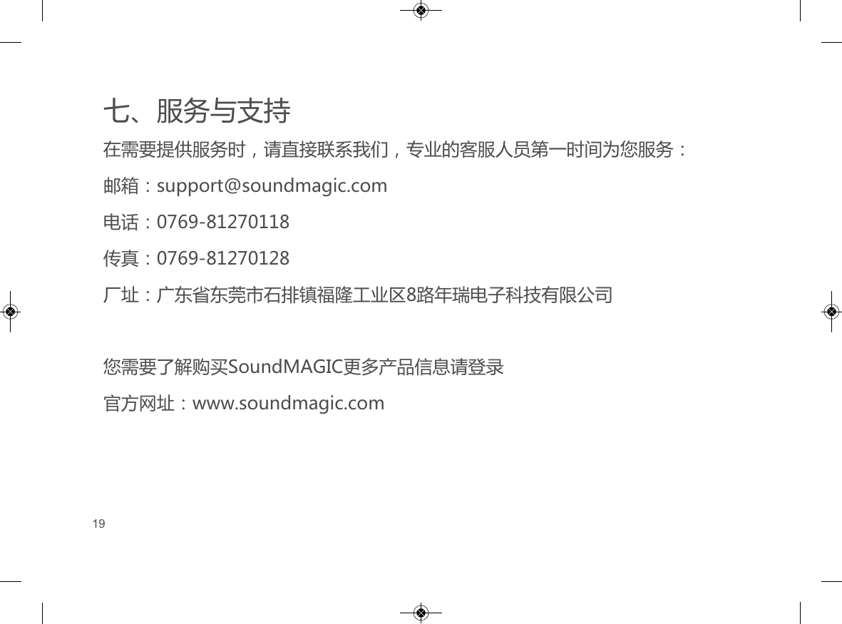 七、服务与支持在需要提供服务时，请直接联系我们，专业的客服人员第一时间为您服务：邮箱：support@soundmagic.com电话：0769-81270118传真：0769-81270128厂址：广东省东莞市石排镇福隆工业区8路年瑞电子科技有限公司您需要了解购买SoundMAGIC更多产品信息请登录官方网址：www.soundmagic.com         19