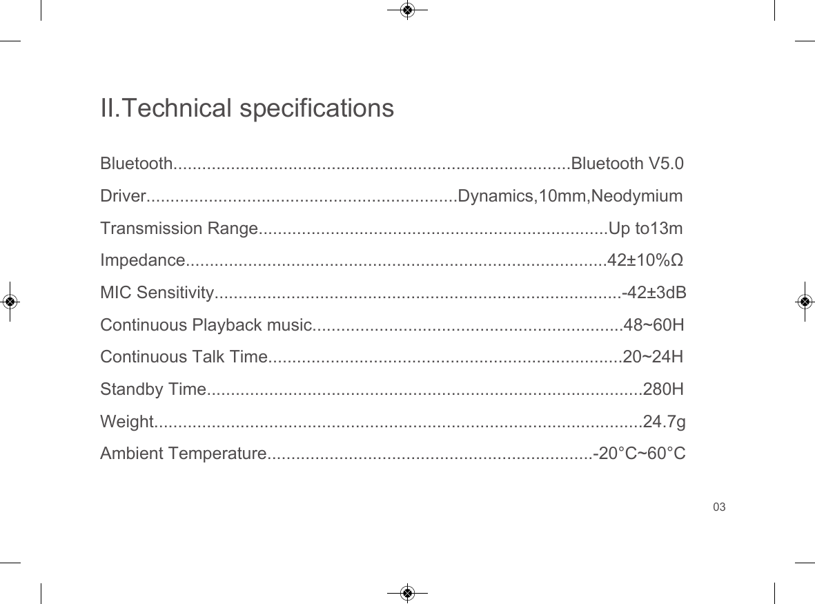 II.Technical specificationsBluetooth...................................................................................Bluetooth V5.0Driver.................................................................Dynamics,10mm,NeodymiumTransmission Range.........................................................................Up to13mImpedance........................................................................................42&plusmn;10%&Omega;MIC Sensitivity.....................................................................................-42&plusmn;3dBContinuous Playback music.................................................................48~60HContinuous Talk Time..........................................................................20~24HStandby Time...........................................................................................280HWeight......................................................................................................24.7gAmbient Temperature....................................................................-20&deg;C~60&deg;C03