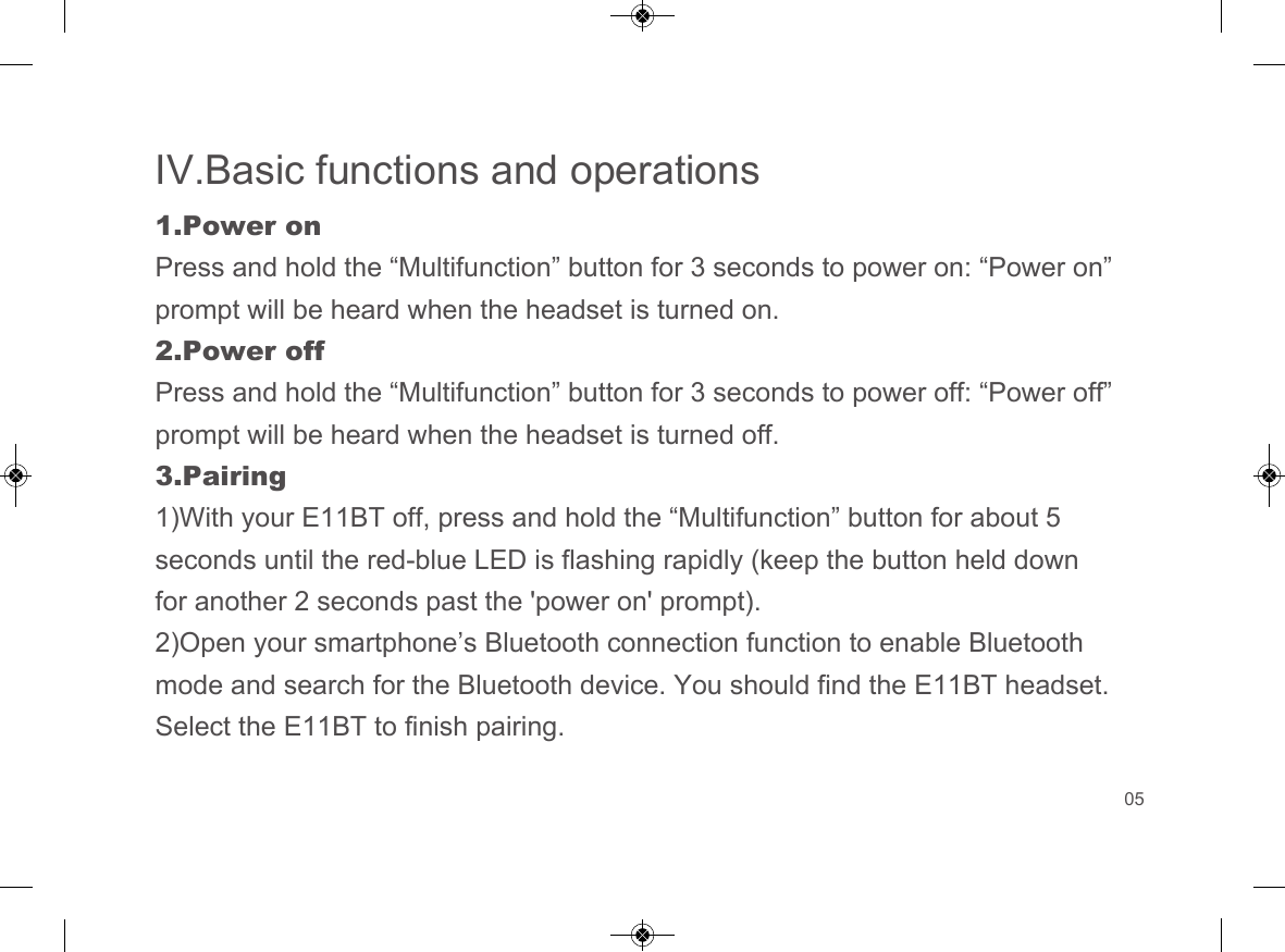 IV.Basic functions and operations1.Power onPress and hold the &ldquo;Multifunction&rdquo; button for 3 seconds to power on: &ldquo;Power on&rdquo; prompt will be heard when the headset is turned on.2.Power offPress and hold the &ldquo;Multifunction&rdquo; button for 3 seconds to power off: &ldquo;Power off&rdquo; prompt will be heard when the headset is turned off.3.Pairing1)With your E11BT off, press and hold the &ldquo;Multifunction&rdquo; button for about 5seconds until the red-blue LED is flashing rapidly (keep the button held down for another 2 seconds past the 'power on' prompt).2)Open your smartphone&rsquo;s Bluetooth connection function to enable Bluetoothmode and search for the Bluetooth device. You should find the E11BT headset. Select the E11BT to finish pairing.05