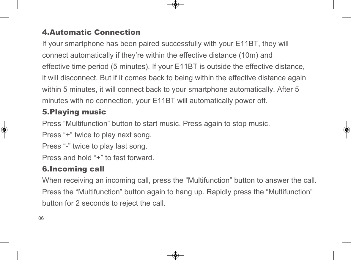 4.Automatic ConnectionIf your smartphone has been paired successfully with your E11BT, they will connect automatically if they&rsquo;re within the effective distance (10m) and effective time period (5 minutes). If your E11BT is outside the effective distance, it will disconnect. But if it comes back to being within the effective distance again within 5 minutes, it will connect back to your smartphone automatically. After 5 minutes with no connection, your E11BT will automatically power off.5.Playing musicPress &ldquo;Multifunction&rdquo; button to start music. Press again to stop music.Press &ldquo;+&rdquo; twice to play next song.Press &ldquo;-&rdquo; twice to play last song.Press and hold &ldquo;+&rdquo; to fast forward.6.Incoming callWhen receiving an incoming call, press the &ldquo;Multifunction&rdquo; button to answer the call. Press the &ldquo;Multifunction&rdquo; button again to hang up. Rapidly press the &ldquo;Multifunction&rdquo; button for 2 seconds to reject the call.06