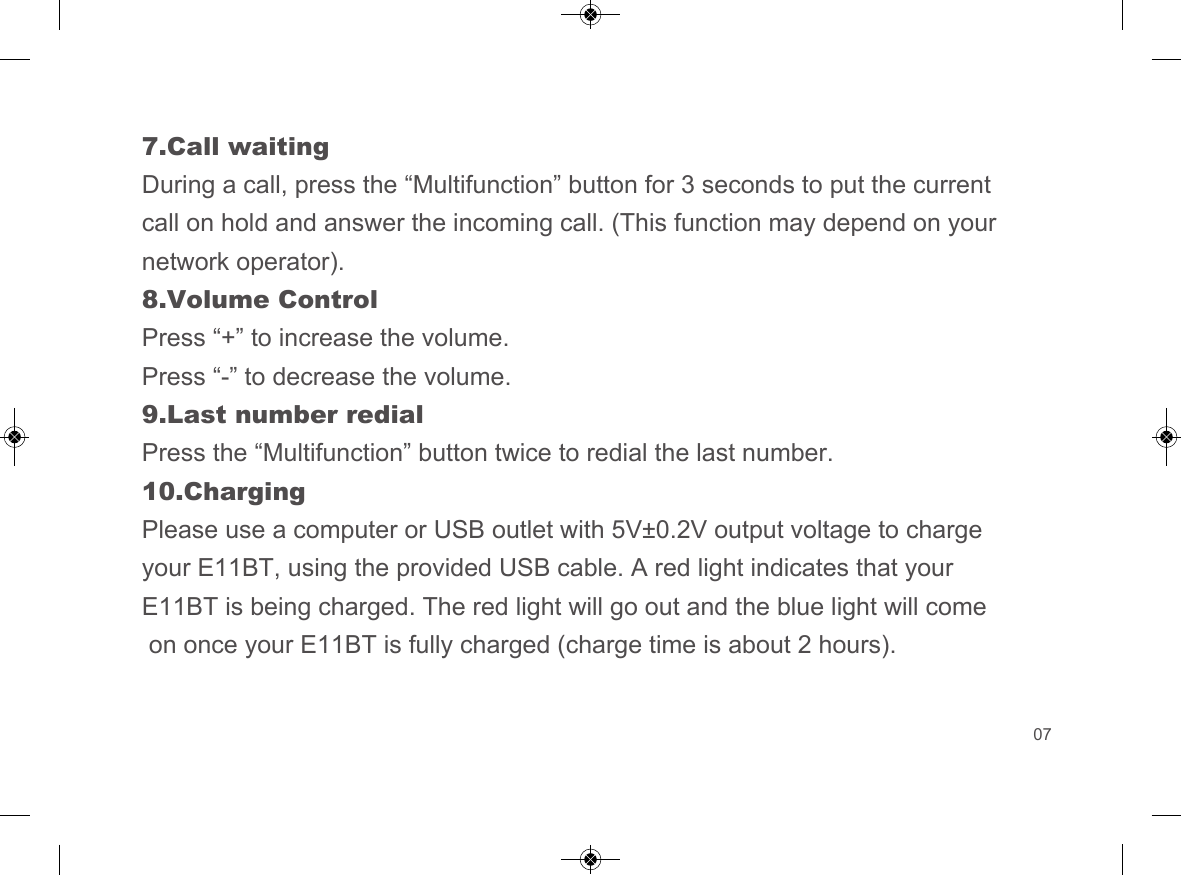 7.Call waitingDuring a call, press the &ldquo;Multifunction&rdquo; button for 3 seconds to put the current call on hold and answer the incoming call. (This function may depend on your network operator).8.Volume ControlPress &ldquo;+&rdquo; to increase the volume.Press &ldquo;-&rdquo; to decrease the volume.9.Last number redialPress the &ldquo;Multifunction&rdquo; button twice to redial the last number.10.ChargingPlease use a computer or USB outlet with 5V&plusmn;0.2V output voltage to charge your E11BT, using the provided USB cable. A red light indicates that your E11BT is being charged. The red light will go out and the blue light will come on once your E11BT is fully charged (charge time is about 2 hours).07