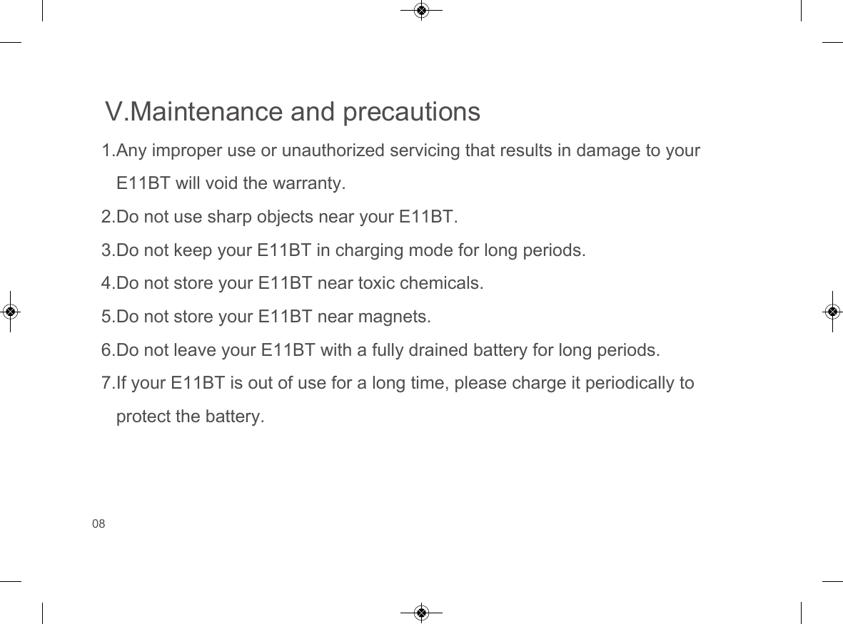 V.Maintenance and precautions1.Any improper use or unauthorized servicing that results in damage to yourE11BT will void the warranty.2.Do not use sharp objects near your E11BT.3.Do not keep your E11BT in charging mode for long periods.4.Do not store your E11BT near toxic chemicals.5.Do not store your E11BT near magnets.6.Do not leave your E11BT with a fully drained battery for long periods.7.If your E11BT is out of use for a long time, please charge it periodically toprotect the battery.08