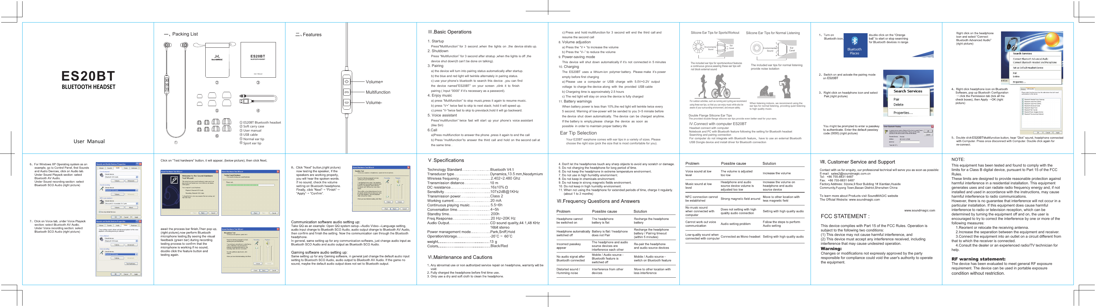ES 20BT① ② ③ ④ ⑤ ⑥ When listening indoors, we recommend using the ear tips for normal listening, providing quiet listening to high quality music.  Double Flange Silicone Ear TipsThe provided double-flange silicone ear tips provide even better seal for your ears.Silicone Ear Tips for Normal ListeningThe included ear tips for normal listening provide noise isolationEnvironmental SoundEar Canal13.5ES20BTFCC STATEMENT :This device complies with Part 15 of the FCC Rules. Operation is subject to the following two conditions:(1) This device may not cause harmful interference, and(2) This device must accept any interference received, including  interference that may cause undesired operation.Warning: Changes or modifications not expressly approved by the partyresponsible for compliance could void the user's authority to operate the equipment.NOTE: This equipment has been tested and found to comply with thelimits for a Class B digital device, pursuant to Part 15 of the FCC Rules.These limits are designed to provide reasonable protection againstharmful interference in a residential installation. This equipmentgenerates uses and can radiate radio frequency energy and, if notinstalled and used in accordance with the instructions, may causeharmful interference to radio communications.However, there is no guarantee that interference will not occur in a particular installation. If this equipment does cause harmful  interference to radio or television reception, which can be determined by turning the equipment off and on, the user is encouraged to try to correct the interference by one or more of the following measures:    1.Reorient or relocate the receiving antenna.    2.Increase the separation between the equipment and receiver.    3.Connect the equipment into an outlet on a circuit different from that to which the receiver is connected.      4.Consult the dealer or an experienced radio/TV technician for help.RF warning statement:The device has been evaluated to meet general RF exposurerequirement. The device can be used in portable exposure condition without restriction.1. Startup    Press"Multifunction&rdquo; for  3  second ,when  the  lights  on  ,the  device strats up.2. Shutdown    Press &ldquo;Multifunction&rdquo; for 3 second after stratup ,when the lights is off ,the     device shut down(It can&rsquo;t be done on talking).3. Pairing    a) the device will turn into pairing status automatically after startup.    b) the blue and red light will twinkle alternately in pairing status.    c) use your phone&rsquo;s bluetooth to search  this device  ,you  can find     the  device  named&rdquo;ES20BT&rdquo;  on  your  screen  ,clink  it  to  finish              pairing ( Input &ldquo;0000&rdquo; if it&rsquo;s necessary as a password). 4. Enjoy music    a) press &ldquo;Multifunction&rdquo; to stop music,press it again to resume music.    b) press &ldquo;V+&rdquo; twice fast to skip to next stack; hold it will speed up.      c) press &ldquo;V-&rdquo;twice fast to skip to prevstack;hold it will go backward. 5. Voice assistant    Press&ldquo;multifunction&rdquo; twice  fast  will  start  up  your  phone&rsquo;s  voice assistant       (like Siri) 6.Call    a)Press multifunction to answer the phone ,press it again to end the call    b) Press &ldquo;multifunction&rdquo;to  answer  the  third  call  and  hold  on  the second call at    the same time .             c) Press  and  hold multifunction for  3  second  will  end  the  third  call and     resume the second call 8. Volume adjustion    a) Press the &ldquo;V + &rdquo;to increase the volume      b) Press the &ldquo;V&ndash;&rdquo; to reduce the volume   9. Power-saving mode     This  device  will  shut  down  automatically if  it&rsquo;s  not  connected in  5 minutes  10. Charging      The  ES20BT  uses  a  lithium-ion  polymer battery.  Please make  it&rsquo;s power     empty before first charging    a) Please  use  a  computer  or  USB  charge  with  5.0V+0.2V  output     voltage  to charge the device along  with  the  provided  USB cable      b) Chargeing time is approximately 2.5 hours     c) The red light will stay on once the device is fully charged 11. Battery warnings    When battery power is less than 10%,the red light will twinkle twice every     5 second. Warning of low-power will be sended to you 3~5 miniate before     the device  shut  down automatically. The device  can  be  charged  anytime.     If the battery is  empty,please  charge  the  device  as  soon  as     possible  in order to maintain proper battery life   Ear Tip SelectionYour E20BT earphone comes with ear tips in a variety of sizes. Please choose the right size (pick the size that is most comfortable for you).Silicone Ear Tips for Sports/WorkoutEnvironmental SoundEar CanalThe included ear tips for sports/workout features  a continuous groove,wearing these ear tips will not block external soundFor outdoor activities, such as running and cycling,we recommend using these ear tips, so that you can enjoy music while also be aware of your surrounding environment, and ensure safety.   IV.Connect with computer ES20BT Headset connect with computerNotebook and PC with Bluetooth feature following the setting for Bluetooth headset Searching and pairing connectionFor computer do not  integrate with Bluetooth feature，have to use an  external Bluetooth USB Dongle device and install driver for Bluetooth connection107&plusmn;2dB@1KHzClass 220 mA5.5~6h4~5h200h20 Hz~20K Hz~Black/Red2.402~2.480 Ghz16&plusmn;10%ES20BTUser  ManualBLUETOOTH HEADSETES20BTUser  ManualBLUETOOTH HEADSETES20BT Bluetooth headsetSoft carry caseUser manualUSB cableNormal ear tipSport ear tipVolume+MultifunctionVolume-Packing List FeaturesES20BT