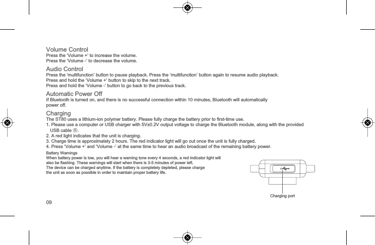 &amp;KDUJLQJSRUW9ROXPH&amp;RQWURO3UHVVWKH&lsquo;9ROXPH&para;WRLQFUHDVHWKHYROXPH3UHVVWKH&lsquo;9ROXPH-&rsquo; WRGHFUHDVHWKHYROXPH$XGLR&amp;RQWURO3UHVVWKH&micro;PXOWLIXQFWLRQ&para;EXWWRQWRSDXVHSOD\EDFN3UHVVWKH&micro;PXOWLIXQFWLRQ&para;EXWWRQDJDLQWRUHVXPHDXGLRSOD\EDFN3UHVVDQGKROGWKH&micro;9ROXPH&para;EXWWRQWRVNLSWRWKHQH[WWUDFN3UHVVDQGKROGWKH&micro;9ROXPH&para;EXWWRQWRJREDFNWRWKHSUHYLRXVWUDFN$XWRPDWLF3RZHU2II,I%OXHWRRWKLVWXUQHGRQDQGWKHUHLVQRVXFFHVVIXOFRQQHFWLRQZLWKLQPLQXWHV%OXHWRRWKZLOODXWRPDWLFDOO\SRZHURII&amp;KDUJLQJ7KH67XVHVDOLWKLXPLRQSRO\PHUEDWWHU\3OHDVHIXOO\FKDUJHWKHEDWWHU\SULRUWRILUVWWLPHXVH13OHDVHXVHDFRPSXWHURU86%FKDUJHUZLWK99RXWSXWYROWDJHWRFKDUJHWKH%OXHWRRWKPRGXOHDORQJZLWKWKHSURYLGHG86%FDEOH⑧2$UHGOLJKWLQGLFDWHVWKDWWKHXQLWLVFKDUJLQJ3&amp;KDUJHWLPHLVDSSUR[LPDWHO\KRXUV7KHUHGLQGLFDWRUOLJKWZLOOJRRXWRQFHWKHXQLWLVIXOO\FKDUJHGPress &lsquo;9ROXPH&para;DQG&micro;9ROXPH&para;DWWKHVDPHWLPHWRKHDUDQDXGLREURDGFDVWRIWKHUHPDLQLQJEDWWHU\SRZHU%DWWHU\:DUQLQJV:KHQEDWWHU\SRZHULVORZ\RXZLOOKHDUDZDUQLQJWRQHHYHU\VHFRQGVDUHGLQGLFDWRUOLJKWZLOODOVREHIODVKLQJ7KHVHZDUQLQJVZLOOVWDUWZKHQWKHUHLVPLQXWHVRISRZHUOHIW7KHGHYLFHFDQEHFKDUJHGDQ\WLPH,IWKHEDWWHU\LVFRPSOHWHO\GHSOHWHGSOHDVHFKDUJHWKHXQLWDVVRRQDVSRVVLEOHLQRUGHUWRPDLQWDLQSURSHUEDWWHU\OLIH09