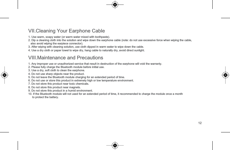 9,,,0DLQWHQDQFHDQG3UHFDXWLRQV1$Q\LPSURSHUXVHRUXQDXWKRUL]HGVHUYLFHWKDWUHVXOWLQGHVWUXFWLRQRIWKHHDUSKRQHZLOOYRLGWKHZDUUDQW\23OHDVHIXOO\FKDUJHWKH%OXHWRRWKPRGXOHEHIRUHLQLWLDOXVH38VHDGU\VRIWFORWKWRFOHDQWKHHDUSKRQH'RQRWXVHVKDUSREMHFWVQHDUWKHSURGXFW'RQRWOHDYHWKH%OXHWRRWKPRGXOHFKDUJLQJIRUDQH[WHQGHGSHULRGRIWLPH6'RQRWXVHRUVWRUHWKLVSURGXFWLQH[WUHPHO\KLJKRUORZWHPSHUDWXUHHQYLURQPHQW7'RQRWVWRUHWKLVSURGXFWQHDUWR[LFFKHPLFDOV8'RQRWVWRUHWKLVSURGXFWQHDUPDJQHWV9'RQRWVWRUHWKLVSURGXFWLQDKXPLGHQYLURQPHQW10,IWKH%OXHWRRWKPRGXOHZLOOQRWXVHGIRUDQH[WHQGHGSHULRGRIWLPHLWUHFRPPHQGHGWRFKDUJHWKHPRGXOHRQFHDPRQWKWRSURWHFWWKHEDWWHU\9,,&amp;OHDQLQJ<RXU(DUSKRQH&amp;DEOH8VHZDUPVRDS\ZDWHURUZDUPZDWHUPL[HGZLWKWRRWKSDVWH'LSDFOHDQLQJFORWKLQWRWKHVROXWLRQDQGZLSHGRZQWKHHDUSKRQHFDEOHQRWHGRQRWXVHH[FHVVLYHIRUFHZKHQZLSLQJWKHFDEOHDOVRDYRLGZLSLQJWKHHDUSLHFHFRQQHFWRU$IWHUZLSLQJZLWKFOHDQLQJVROXWLRQXVHFORWKGLSSHGLQZDUPZDWHUWRZLSHGRZQWKHFDEOH8VHDGU\FORWKRUSDSHUWRZHOWRZLSHGU\KDQJFDEOHWRQDWXUDOO\GU\DYRLGGLUHFWVXQOLJKW12