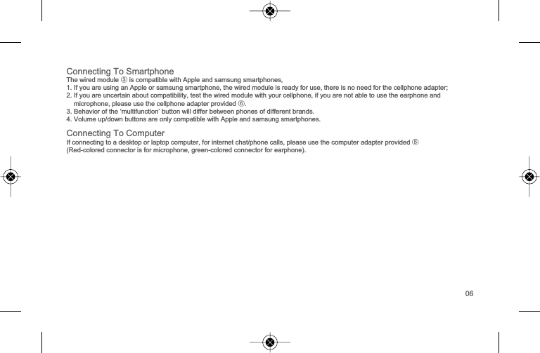 &amp;RQQHFWLQJ7R6PDUWSKRQH7KHZLUHGPRGXOH③LVFRPSDWLEOHZLWK$SSOHDQGVDPVXQJVPDUWSKRQHV1,I\RXDUHXVLQJDQ$SSOHRUVDPVXQJVPDUWSKRQHWKHZLUHGPRGXOHLVUHDG\IRUXVHWKHUHLVQRQHHGIRUWKHFHOOSKRQHDGDSWHU2,I\RXDUHXQFHUWDLQDERXWFRPSDWLELOLW\WHVWWKHZLUHGPRGXOHZLWK\RXUFHOOSKRQHLI\RXDUHQRWDEOHWRXVHWKHHDUSKRQHDQGPLFURSKRQHSOHDVHXVHWKHFHOOSKRQHDGDSWHUSURYLGHG⑥3%HKDYLRURIWKH&micro;PXOWLIXQFWLRQ&para;EXWWRQZLOOGLIIHUEHWZHHQSKRQHVRIGLIIHUHQWEUDQGV9ROXPHXSGRZQEXWWRQVDUHRQO\FRPSDWLEOHZLWK$SSOHDQGVDPVXQJVPDUWSKRQHV&amp;RQQHFWLQJ7R&amp;RPSXWHU,IFRQQHFWLQJWRDGHVNWRSRUODSWRSFRPSXWHUIRULQWHUQHWFKDWSKRQHFDOOVSOHDVHXVHWKHFRPSXWHUDGDSWHUSURYLGHG⑤5HGFRORUHGFRQQHFWRULVIRUPLFURSKRQHJUHHQFRORUHGFRQQHFWRUIRUHDUSKRQH06