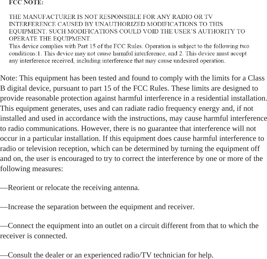 Note: This equipment has been tested and found to comply with the limits for a Class B digital device, pursuant to part 15 of the FCC Rules. These limits are designed to provide reasonable protection against harmful interference in a residential installation. This equipment generates, uses and can radiate radio frequency energy and, if not installed and used in accordance with the instructions, may cause harmful interference to radio communications. However, there is no guarantee that interference will not occur in a particular installation. If this equipment does cause harmful interference to radio or television reception, which can be determined by turning the equipment off and on, the user is encouraged to try to correct the interference by one or more of the following measures:&mdash;Reorient or relocate the receiving antenna.&mdash;Increase the separation between the equipment and receiver.&mdash;Connect the equipment into an outlet on a circuit different from that to which the receiver is connected.&mdash;Consult the dealer or an experienced radio/TV technician for help.