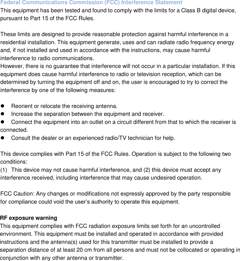 Federal Communications Commission (FCC) Interference Statement This equipment has been tested and found to comply with the limits for a Class B digital device, pursuant to Part 15 of the FCC Rules.  These limits are designed to provide reasonable protection against harmful interference in a residential installation. This equipment generate, uses and can radiate radio frequency energy and, if not installed and used in accordance with the instructions, may cause harmful interference to radio communications. However, there is no guarantee that interference will not occur in a particular installation. If this equipment does cause harmful interference to radio or television reception, which can be determined by turning the equipment off and on, the user is encouraged to try to correct the interference by one of the following measures:    Reorient or relocate the receiving antenna.   Increase the separation between the equipment and receiver.   Connect the equipment into an outlet on a circuit different from that to which the receiver is    connected.   Consult the dealer or an experienced radio/TV technician for help.  This device complies with Part 15 of the FCC Rules. Operation is subject to the following two conditions: (1)  This device may not cause harmful interference, and (2) this device must accept any interference received, including interference that may cause undesired operation.  FCC Caution: Any changes or modifications not expressly approved by the party responsible for compliance could void the user&rsquo;s authority to operate this equipment.  RF exposure warning This equipment complies with FCC radiation exposure limits set forth for an uncontrolled environment. This equipment must be installed and operated in accordance with provided instructions and the antenna(s) used for this transmitter must be installed to provide a separation distance of at least 20 cm from all persons and must not be collocated or operating in conjunction with any other antenna or transmitter.   