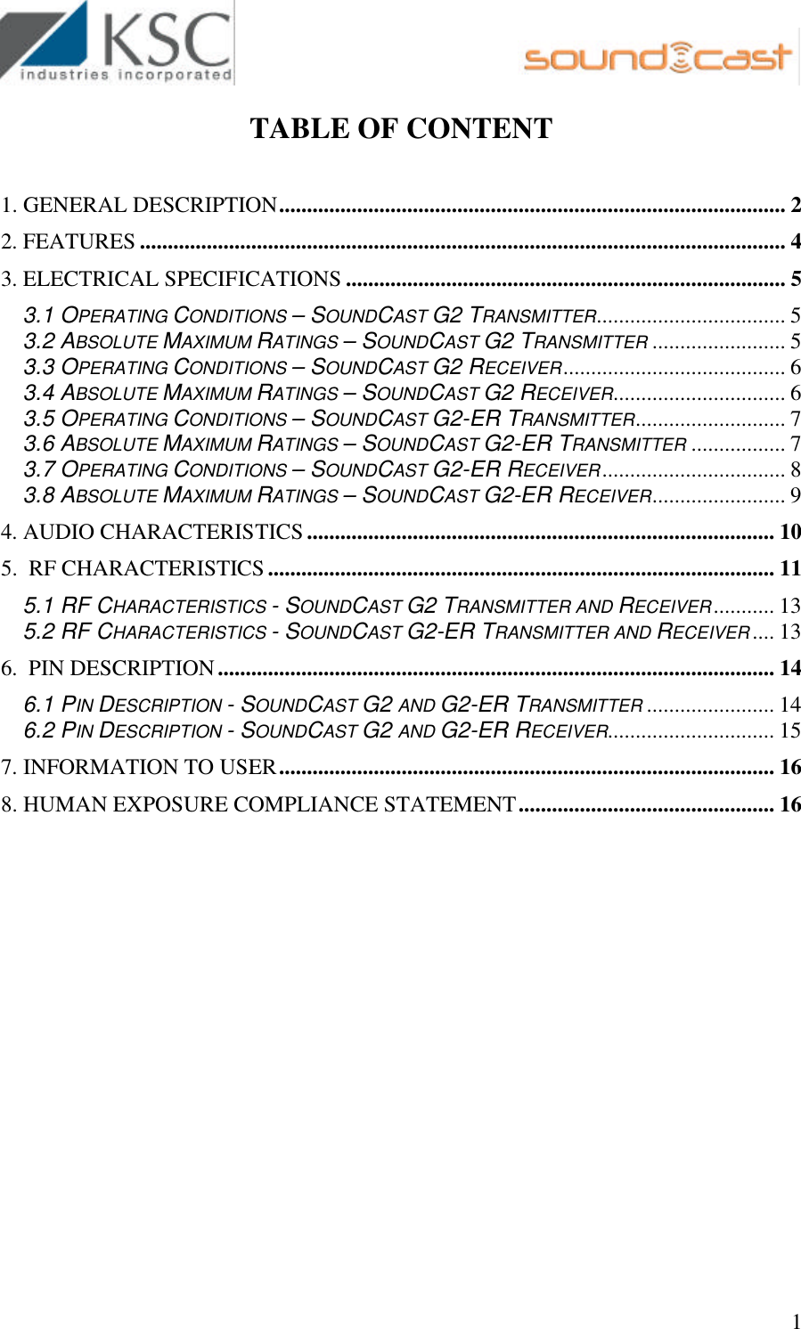                                                        1 TABLE OF CONTENT  1. GENERAL DESCRIPTION........................................................................................... 2 2. FEATURES .................................................................................................................... 4 3. ELECTRICAL SPECIFICATIONS ............................................................................... 5 3.1 OPERATING CONDITIONS – SOUNDCAST G2 TRANSMITTER.................................. 5 3.2 ABSOLUTE MAXIMUM RATINGS – SOUNDCAST G2 TRANSMITTER ........................ 5 3.3 OPERATING CONDITIONS – SOUNDCAST G2 RECEIVER........................................ 6 3.4 ABSOLUTE MAXIMUM RATINGS – SOUNDCAST G2 RECEIVER............................... 6 3.5 OPERATING CONDITIONS – SOUNDCAST G2-ER TRANSMITTER........................... 7 3.6 ABSOLUTE MAXIMUM RATINGS – SOUNDCAST G2-ER TRANSMITTER ................. 7 3.7 OPERATING CONDITIONS – SOUNDCAST G2-ER RECEIVER................................. 8 3.8 ABSOLUTE MAXIMUM RATINGS – SOUNDCAST G2-ER RECEIVER........................ 9 4. AUDIO CHARACTERISTICS.................................................................................... 10 5.  RF CHARACTERISTICS........................................................................................... 11 5.1 RF CHARACTERISTICS - SOUNDCAST G2 TRANSMITTER AND RECEIVER........... 13 5.2 RF CHARACTERISTICS - SOUNDCAST G2-ER TRANSMITTER AND RECEIVER .... 13 6.  PIN DESCRIPTION.................................................................................................... 14 6.1 PIN DESCRIPTION - SOUNDCAST G2 AND G2-ER TRANSMITTER ....................... 14 6.2 PIN DESCRIPTION - SOUNDCAST G2 AND G2-ER RECEIVER.............................. 15 7. INFORMATION TO USER......................................................................................... 16 8. HUMAN EXPOSURE COMPLIANCE STATEMENT.............................................. 16  