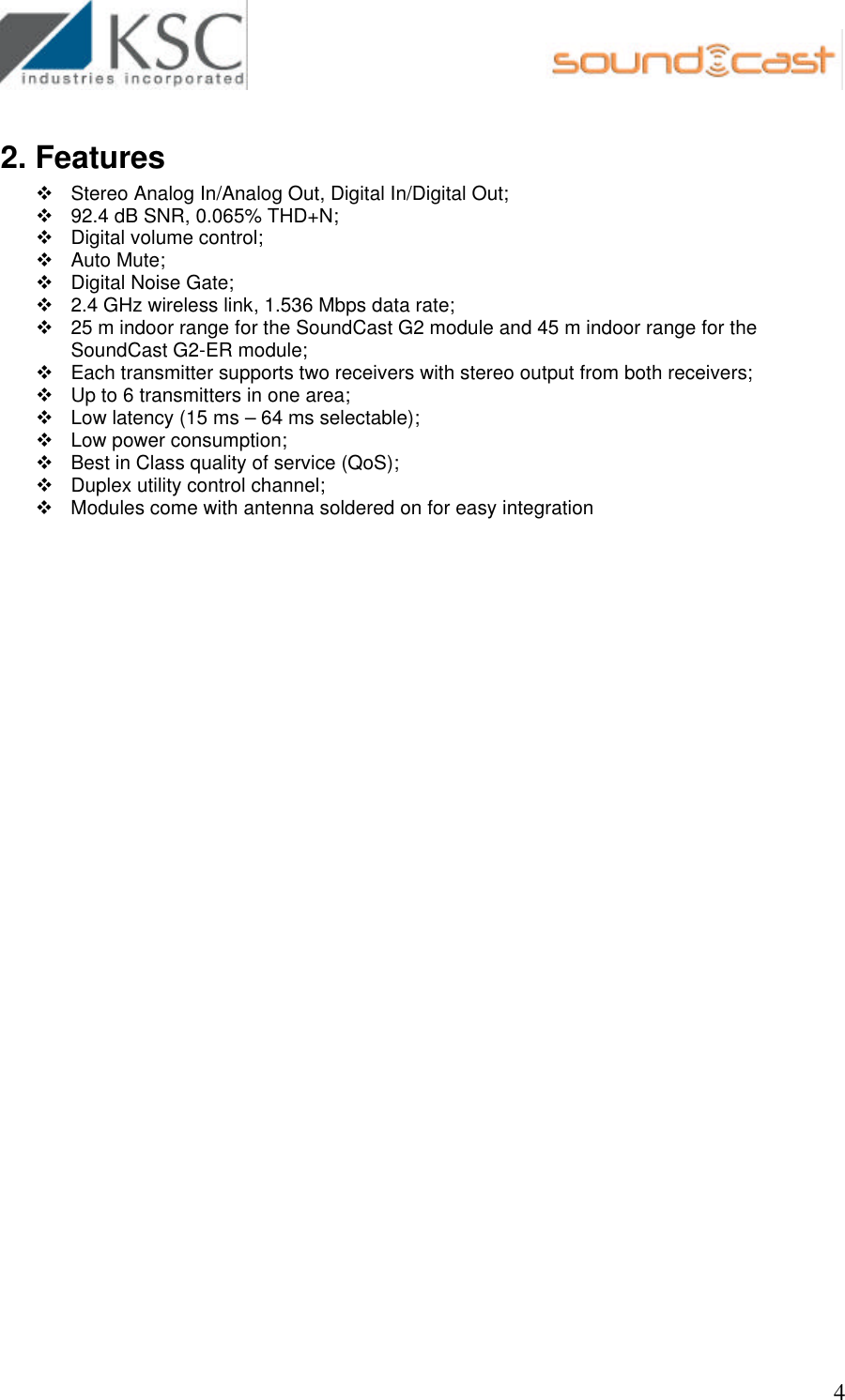                                                       4 2. Features v Stereo Analog In/Analog Out, Digital In/Digital Out;    v 92.4 dB SNR, 0.065% THD+N;  v Digital volume control;  v Auto Mute;  v Digital Noise Gate;  v 2.4 GHz wireless link, 1.536 Mbps data rate; v 25 m indoor range for the SoundCast G2 module and 45 m indoor range for the SoundCast G2-ER module; v Each transmitter supports two receivers with stereo output from both receivers; v Up to 6 transmitters in one area; v Low latency (15 ms – 64 ms selectable); v Low power consumption; v Best in Class quality of service (QoS); v Duplex utility control channel; v Modules come with antenna soldered on for easy integration    