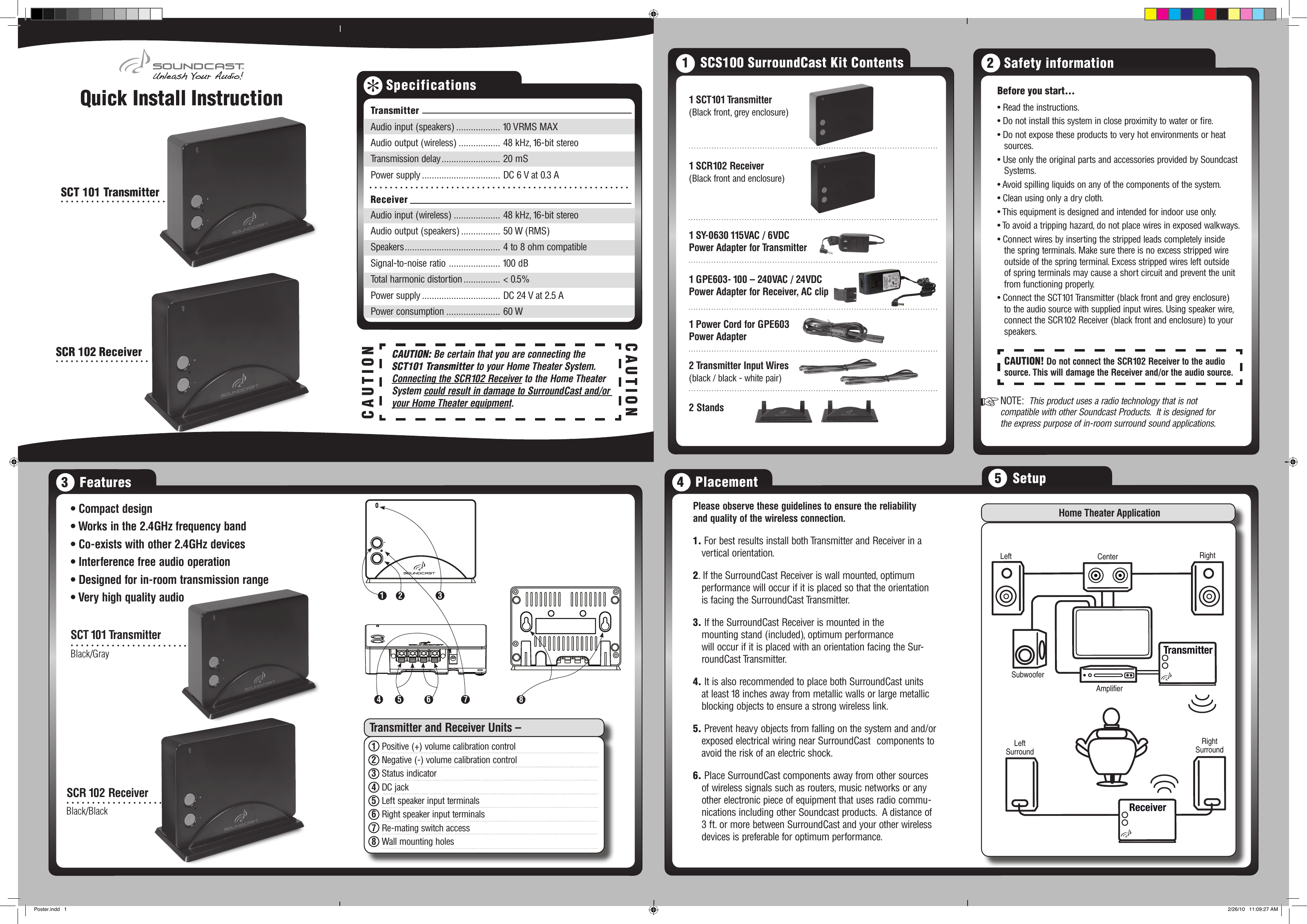 Quick Install Instruction Before you start... • Read the instructions.• Do not install this system in close proximity to water or re.• Do not expose these products to very hot environments or heat sources.• Use only the original parts and accessories provided by Soundcast Systems.• Avoid spilling liquids on any of the components of the system.• Clean using only a dry cloth.• This equipment is designed and intended for indoor use only.• To avoid a tripping hazard, do not place wires in exposed walkways.• Connect wires by inserting the stripped leads completely inside the spring terminals. Make sure there is no excess stripped wire outside of the spring terminal. Excess stripped wires left outside of spring terminals may cause a short circuit and prevent the unit from functioning properly.• Connect the SCT101 Transmitter (black front and grey enclosure) to the audio source with supplied input wires. Using speaker wire, connect the SCR102 Receiver (black front and enclosure) to your speakers.NOTE:  This product uses a radio technology that is not compatible with other Soundcast Products.  It is designed for the express purpose of in-room surround sound applications.CAUTION! Do not connect the SCR102 Receiver to the audio source. This will damage the Receiver and/or the audio source.2   Safety information+Specifications1 SCT101 Transmitter(Black front, grey enclosure)1 SCR102 Receiver(Black front and enclosure)1 SY-0630 115VAC / 6VDCPower Adapter for Transmitter1 GPE603- 100 – 240VAC / 24VDCPower Adapter for Receiver, AC clip1 Power Cord for GPE603Power Adapter2 Transmitter Input Wires(black / black - white pair)2 Stands1   SCS100 SurroundCast Kit Contents• Compact design• Works in the 2.4GHz frequency band• Co-exists with other 2.4GHz devices• Interference free audio operation• Designed for in-room transmission range• Very high quality audioSCT 101 TransmitterSCR 102 Receiver+-12345 6+-783   FeaturesPlease observe these guidelines to ensure the reliability  and quality of the wireless connection. 1. For best results install both Transmitter and Receiver in a vertical orientation.2. If the SurroundCast Receiver is wall mounted, optimum performance will occur if it is placed so that the orientation is facing the SurroundCast Transmitter.3. If the SurroundCast Receiver is mounted in the    mounting stand (included), optimum performance   will occur if it is placed with an orientation facing the Sur-roundCast Transmitter.4. It is also recommended to place both SurroundCast units at least 18 inches away from metallic walls or large metallic blocking objects to ensure a strong wireless link.5. Prevent heavy objects from falling on the system and and/or exposed electrical wiring near SurroundCast  components to avoid the risk of an electric shock.6. Place SurroundCast components away from other sources of wireless signals such as routers, music networks or any other electronic piece of equipment that uses radio commu-nications including other Soundcast products.  A distance of 3 ft. or more between SurroundCast and your other wireless devices is preferable for optimum performance.4   PlacementHome Theater ApplicationLeftSurroundRightSurroundSubwooferAmplifierLeft Center Right5   SetupTransmitter and Receiver Units –1  Positive (+) volume calibration control2  Negative (-) volume calibration control3  Status indicator4  DC jack5  Left speaker input terminals6  Right speaker input terminals7  Re-mating switch access8  Wall mounting holesBlack/BlackBlack/GraySCT 101 TransmitterSCR 102 ReceiverCAUTIONCAUTION: Be certain that you are connecting the SCT101 Transmitter to your Home Theater System.    Connecting the SCR102 Receiver to the Home Theater System could result in damage to SurroundCast and/or your Home Theater equipment.CAUTIONTransmitterAudio input (speakers) .................. 10 VRMS MAXAudio output (wireless) ................. 48 kHz, 16-bit stereoTransmission delay ........................ 20 mSPower supply ................................ DC 6 V at 0.3 A ReceiverAudio input (wireless) ................... 48 kHz, 16-bit stereoAudio output (speakers) ................ 50 W (RMS)Speakers ....................................... 4 to 8 ohm compatibleSignal-to-noise ratio  ..................... 100 dBTotal harmonic distortion ............... &lt; 0.5%Power supply ................................ DC 24 V at 2.5 APower consumption ...................... 60 WPoster.indd   1 2/26/10   11:09:27 AM