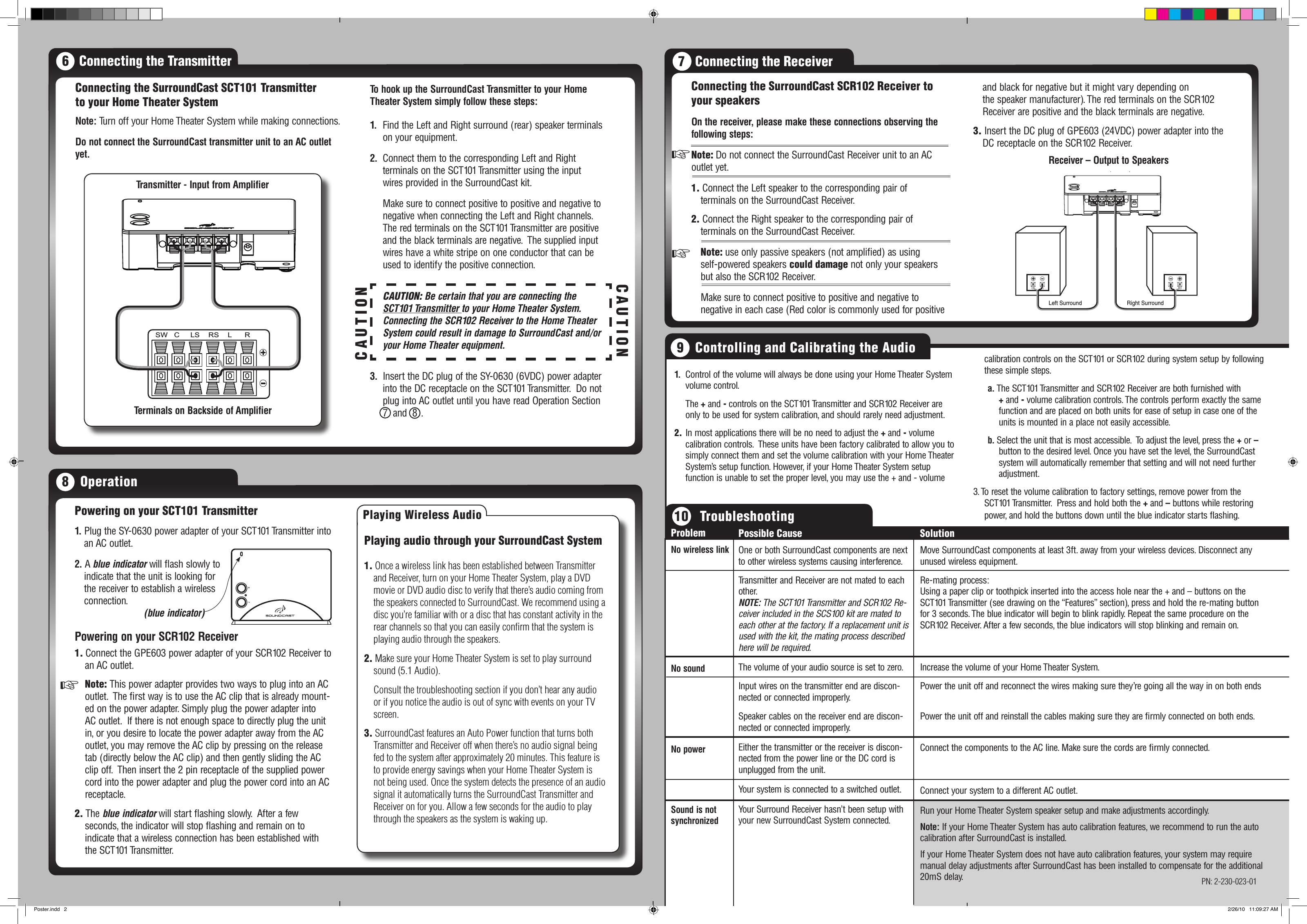 1.   Control of the volume will always be done using your Home Theater System volume control.  The + and - controls on the SCT101 Transmitter and SCR102 Receiver are only to be used for system calibration, and should rarely need adjustment.2. In most applications there will be no need to adjust the + and - volume calibration controls.  These units have been factory calibrated to allow you to simply connect them and set the volume calibration with your Home Theater System’s setup function. However, if your Home Theater System setup function is unable to set the proper level, you may use the + and - volume calibration controls on the SCT101 or SCR102 during system setup by following these simple steps.a. The SCT101 Transmitter and SCR102 Receiver are both furnished with    + and - volume calibration controls. The controls perform exactly the same function and are placed on both units for ease of setup in case one of the units is mounted in a place not easily accessible.b. Select the unit that is most accessible.  To adjust the level, press the + or – button to the desired level. Once you have set the level, the SurroundCast system will automatically remember that setting and will not need further adjustment.3. To reset the volume calibration to factory settings, remove power from the SCT101 Transmitter.  Press and hold both the + and – buttons while restoring power, and hold the buttons down until the blue indicator starts ashing.7   Connecting the ReceiverConnecting the SurroundCast SCR102 Receiver to your speakers On the receiver, please make these connections observing the following steps:Note: Do not connect the SurroundCast Receiver unit to an AC outlet yet. 1. Connect the Left speaker to the corresponding pair of  terminals on the SurroundCast Receiver.2. Connect the Right speaker to the corresponding pair of  terminals on the SurroundCast Receiver. Note: use only passive speakers (not amplied) as using  self-powered speakers could damage not only your speakers but also the SCR102 Receiver.  Make sure to connect positive to positive and negative to  negative in each case (Red color is commonly used for positive Left Surround Right SurroundReceiver - Output to SpeakersReceiver – Output to Speakers8   OperationPowering on your SCT101 Transmitter1. Connect the GPE603 power adapter of your SCR102 Receiver to an AC outlet. Note: This power adapter provides two ways to plug into an AC outlet.  The rst way is to use the AC clip that is already mount-ed on the power adapter. Simply plug the power adapter into AC outlet.  If there is not enough space to directly plug the unit in, or you desire to locate the power adapter away from the AC outlet, you may remove the AC clip by pressing on the release tab (directly below the AC clip) and then gently sliding the AC clip off.  Then insert the 2 pin receptacle of the supplied power cord into the power adapter and plug the power cord into an AC receptacle.2. The blue indicator will start ashing slowly.  After a few  seconds, the indicator will stop ashing and remain on to  indicate that a wireless connection has been established with  the SCT101 Transmitter.1.  Plug the SY-0630 power adapter of your SCT101 Transmitter into an AC outlet.Powering on your SCR102 Receiver+-2. A blue indicator will ash slowly to indicate that the unit is looking for the receiver to establish a wireless connection.(blue indicator)+++Playing audio through your SurroundCast System 1. Once a wireless link has been established between Transmitter and Receiver, turn on your Home Theater System, play a DVD movie or DVD audio disc to verify that there’s audio coming from the speakers connected to SurroundCast. We recommend using a disc you’re familiar with or a disc that has constant activity in the rear channels so that you can easily conﬁrm that the system is playing audio through the speakers.2. Make sure your Home Theater System is set to play surround sound (5.1 Audio).  Consult the troubleshooting section if you don’t hear any audio or if you notice the audio is out of sync with events on your TV screen.3. SurroundCast features an Auto Power function that turns both Transmitter and Receiver off when there’s no audio signal being fed to the system after approximately 20 minutes. This feature is to provide energy savings when your Home Theater System is not being used. Once the system detects the presence of an audio signal it automatically turns the SurroundCast Transmitter and Receiver on for you. Allow a few seconds for the audio to play through the speakers as the system is waking up.Playing Wireless Audioand black for negative but it might vary depending on  the speaker manufacturer). The red terminals on the SCR102 Receiver are positive and the black terminals are negative.3. Insert the DC plug of GPE603 (24VDC) power adapter into the DC receptacle on the SCR102 Receiver. ProblemNo wireless linkNo soundNo powerSound is not synchronizedPossible CauseOne or both SurroundCast components are next to other wireless systems causing interference.Transmitter and Receiver are not mated to each other. NOTE: The SCT101 Transmitter and SCR102 Re-ceiver included in the SCS100 kit are mated to each other at the factory. If a replacement unit is used with the kit, the mating process described here will be required.The volume of your audio source is set to zero.Input wires on the transmitter end are discon-nected or connected improperly.Speaker cables on the receiver end are discon-nected or connected improperly.Either the transmitter or the receiver is discon-nected from the power line or the DC cord is unplugged from the unit.Your system is connected to a switched outlet.Your Surround Receiver hasn’t been setup with your new SurroundCast System connected.SolutionMove SurroundCast components at least 3ft. away from your wireless devices. Disconnect any unused wireless equipment.Re-mating process:Using a paper clip or toothpick inserted into the access hole near the + and – buttons on the SCT101 Transmitter (see drawing on the “Features” section), press and hold the re-mating button for 3 seconds. The blue indicator will begin to blink rapidly. Repeat the same procedure on the SCR102 Receiver. After a few seconds, the blue indicators will stop blinking and remain on.Increase the volume of your Home Theater System.Power the unit off and reconnect the wires making sure they’re going all the way in on both endsPower the unit off and reinstall the cables making sure they are rmly connected on both ends.Connect the components to the AC line. Make sure the cords are rmly connected.Connect your system to a different AC outlet.Run your Home Theater System speaker setup and make adjustments accordingly.Note: If your Home Theater System has auto calibration features, we recommend to run the auto calibration after SurroundCast is installed.If your Home Theater System does not have auto calibration features, your system may require manual delay adjustments after SurroundCast has been installed to compensate for the additional 20mS delay.To hook up the SurroundCast Transmitter to your Home Theater System simply follow these steps: Connecting the SurroundCast SCT101 Transmitter to your Home Theater System Note: Turn off your Home Theater System while making connections.Do not connect the SurroundCast transmitter unit to an AC outlet yet.1.   Find the Left and Right surround (rear) speaker terminals on your equipment.2.  Connect them to the corresponding Left and Right    terminals on the SCT101 Transmitter using the input   wires provided in the SurroundCast kit.  Make sure to connect positive to positive and negative to negative when connecting the Left and Right channels. The red terminals on the SCT101 Transmitter are positive and the black terminals are negative.  The supplied input wires have a white stripe on one conductor that can be used to identify the positive connection.CAUTION: Be certain that you are connecting the SCT101 Transmitter to your Home Theater System.   Connecting the SCR102 Receiver to the Home Theater System could result in damage to SurroundCast and/or your Home Theater equipment.3.  Insert the DC plug of the SY-0630 (6VDC) power adapter into the DC receptacle on the SCT101 Transmitter.  Do not plug into AC outlet until you have read Operation Section 7  and  8  .SW   C     LS    RS    L      RTransmitter - Input from AmplifierTerminals on Backside of AmplifierTransmitter - Input from AmpliﬁerTerminals on Backside of Amplier6   Connecting the Transmitter9   Controlling and Calibrating the Audio10   TroubleshootingCAUTIONCAUTIONPN: 2-230-023-01Poster.indd   2 2/26/10   11:09:27 AM