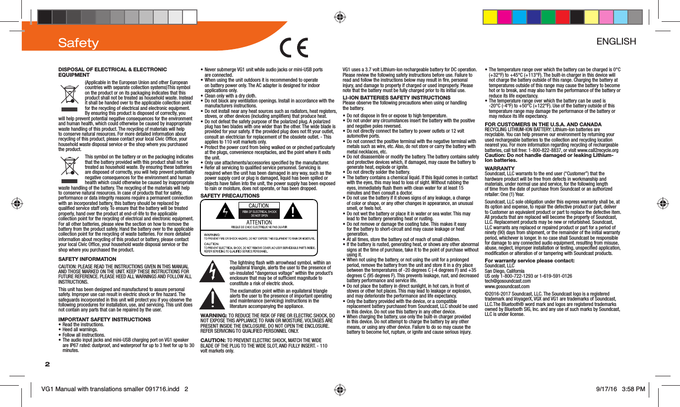 2DISPOSAL OF ELECTRICAL &amp; ELECTRONIC EQUIPMENT(Applicable in the European Union and other European countries with separate collection systems)This symbol on the product or on its packaging indicates that this product shall not be treated as household waste. Instead it shall be handed over to the applicable collection point for the recycling of electrical and electronic equipment. By ensuring this product is disposed of correctly, you will help prevent potential negative consequences for the environment and human health, which could otherwise be caused by inappropriate waste handling of this product. The recycling of materials will help to conserve natural resources. For more detailed information about recycling of this product, please contact your local Civic Ofce, your household waste disposal service or the shop where you purchased the product.This symbol on the battery or on the packaging indicates that the battery provided with this product shall not be treated as household waste. By ensuring these batteries are disposed of correctly, you will help prevent potentially negative consequences for the environment and human health which could otherwise be caused by inappropriate waste handling of the battery. The recycling of the materials will help to conserve natural resources. In case of products that for safety, performance or data integrity reasons require a permanent connection with an incorporated battery, this battery should be replaced by qualied service staff only. To ensure that the battery will be treated properly, hand over the product at end-of-life to the applicable collection point for the recycling of electrical and electronic equipment. For all other batteries, please view the section on how to remove the battery from the product safely. Hand the battery over to the applicable collection point for the recycling of waste batteries. For more detailed information about recycling of this product or battery, please contact your local Civic Ofce, your household waste disposal service or the shop where you purchased the product.SAFETY INFORMATIONCAUTION: PLEASE READ THE INSTRUCTIONS GIVEN IN THIS MANUAL AND THOSE MARKED ON THE UNIT. KEEP THESE INSTRUCTIONS FOR FUTURE REFERENCE. PLEASE HEED ALL WARNINGS AND FOLLOW ALL INSTRUCTIONS.This unit has been designed and manufactured to assure personal safety. Improper use can result in electric shock or re hazard. The safeguards incorporated in this unit will protect you if you observe the following procedures for installation, use, and servicing. This unit does not contain any parts that can be repaired by the user.IMPORTANT SAFETY INSTRUCTIONS• Read the instructions.• Heed all warnings.• Follow all instructions.• The audio input jacks and mini-USB charging port on VG1 speaker are IP67 rated: dustproof, and waterproof for up to 3 feet for up to 30 minutes.• Never submerge VG1 unit while audio jacks or mini-USB ports  are connected.• When using the unit outdoors it is recommended to operate on battery power only. The AC adapter is designed for indoor applications only.• Clean only with a dry cloth.• Do not block any ventilation openings. Install in accordance with the manufacturers instructions.• Do not install near any heat sources such as radiators, heat registers, stoves, or other devices (including ampliers) that produce heat.• Do not defeat the safety purpose of the polarized plug. A polarized plug has two blades with one wider than the other. The wide blade is provided for your safety. If the provided plug does not t your outlet, consult an electrician for replacement of the obsolete outlet. - This applies to 110 volt markets only.• Protect the power cord from being walked on or pinched particularly at the plugs, convenience receptacles, and the point where it exits the unit.• Only use attachments/accessories specied by the manufacturer.• Refer all servicing to qualied service personnel. Servicing is required when the unit has been damaged in any way, such as the power supply cord or plug is damaged, liquid has been spilled or objects have fallen into the unit, the power supply has been exposed to rain or moisture, does not operate, or has been dropped.SAFETY PRECAUTIONSThe lightning ash with arrowhead symbol, within an equilateral triangle, alerts the user to the presence of un-insulated “dangerous voltage” within the product’s enclosure that may be of sufcient magnitude to constitute a risk of electric shock. The exclamation point within an equilateral triangle alerts the user to the presence of important operating and maintenance (servicing) instructions in the literature accompanying the appliance.WARNING: TO REDUCE THE RISK OF FIRE OR ELECTRIC SHOCK, DO NOT EXPOSE THIS APPLIANCE TO RAIN OR MOISTURE. VOLTAGES ARE PRESENT INSIDE THE ENCLOSURE. DO NOT OPEN THE ENCLOSURE. REFER SERVICING TO QUALIFIED PERSONNEL ONLY.CAUTION: TO PREVENT ELECTRIC SHOCK, MATCH THE WIDE BLADE OF THE PLUG TO THE WIDE SLOT, AND FULLY INSERT. - 110 volt markets only.VG1 uses a 3.7 volt Lithium-Ion rechargeable battery for DC operation. Please review the following safety instructions before use. Failure to read and follow the instructions below may result in re, personal injury, and damage to property if charged or used improperly. Please note that the battery must be fully charged prior to its initial use. LI-ION BATTERIES SAFETY INSTRUCTIONSPlease observe the following precautions when using or handling the battery.• Do not dispose in re or expose to high temperature.• Do not under any circumstances insert the battery with the positive and negative poles reversed.• Do not directly connect the battery to power outlets or 12 volt  automotive ports.• Do not connect the positive terminal with the negative terminal with metals such as wire, etc. Also, do not store or carry the battery with metal necklaces, etc.• Do not disassemble or modify the battery. The battery contains safety and protective devices which, if damaged, may cause the battery to generate heat, explode or ignite.• Do not directly solder the battery.• The battery contains a chemical liquid. If this liquid comes in contact with the eyes, this may lead to loss of sight. Without rubbing the eyes, immediately ush them with clean water for at least 15 minutes and then consult a doctor.• Do not use the battery if it shows signs of any leakage, a change of color or shape, or any other changes in appearance, an unusual smell, or feels hot.• Do not wet the battery or place it in water or sea water. This may lead to the battery generating heat or rusting.• Do not remove or damage the coating tube. This makes it easy for the battery to short-circuit and may cause leakage or heat generation.• At all times, store the battery out of reach of small children.• If the battery is rusted, generating heat, or shows any other abnormal signs at the time of purchase, take it to the point of purchase without using it.• When not using the battery, or not using the unit for a prolonged period, remove the battery from the unit and store it in a dry place between the temperatures of -20 degrees C (-4 degrees F) and +35 degrees C (95 degrees F). This prevents leakage, rust, and decreased battery performance and service life.• Do not place the battery in direct sunlight, in hot cars, in front of stoves or other hot places. This may lead to leakage or explosion, and may deteriorate the performance and life expectancy.• Only the battery provided with the device, or a compatible replacement battery purchased from Soundcast, LLC should be used in this device. Do not use this battery in any other device.• When charging the battery, use only the built-in charger provided in this device. Do not attempt to charge the battery by any other means, or using any other device. Failure to do so may cause the battery to become hot, rupture, or ignite and cause serious injury.• The temperature range over which the battery can be charged is 0°C (+32°F) to +45°C (+113°F). The built-in charger in this device will not charge the battery outside of this range. Charging the battery at temperatures outside of this range may cause the battery to become hot or to break, and may also harm the performance of the battery or reduce its life expectancy.• The temperature range over which the battery can be used is -20°C (-4°F) to +50°C (+122°F). Use of the battery outside of this temperature range may damage the performance of the battery or may reduce its life expectancy.FOR CUSTOMERS IN THE U.S.A. AND CANADARECYCLING LITHIUM-ION BATTERY: Lithium-Ion batteries are recyclable. You can help preserve our environment by returning your used rechargeable batteries to the collection and recycling location nearest you. For more information regarding recycling of rechargeable batteries, call toll free: 1-800-822-8837, or visit www.call2recycle.org Caution: Do not handle damaged or leaking Lithium-Ion batteries.WARRANTYSoundcast, LLC warrants to the end user (“Customer”) that the hardware product will be free from defects in workmanship and materials, under normal use and service, for the following length of time from the date of purchase from Soundcast or an authorized retailer: One (1) Year.Soundcast, LLC sole obligation under this express warranty shall be, at its option and expense, to repair the defective product or part, deliver to Customer an equivalent product or part to replace the defective item. All products that are replaced will become the property of Soundcast, LLC. Replacement products may be new or refurbished. Soundcast, LLC warrants any replaced or repaired product or part for a period of ninety (90) days from shipment, or the remainder of the initial warranty period, whichever is longer. In no case shall Soundcast be responsible for damage to any connected audio equipment, resulting from misuse, abuse, neglect, improper installation or testing, unspecied application, modication or alteration of or tampering with Soundcast products.For warranty service please contact:Soundcast, LLC San Diego, California US only 1-800-722-1293 or 1-619-591-0126 tech@gosoundcast.com www.gosoundcast.com  ©2016-2017 Soundcast, LLC. The Soundcast logo is a registered trademark and VoyagerX, VGX and VG1 are trademarks of Soundcast, LLC.The Bluetooth® word mark and logos are registered trademarks owned by Bluetooth SIG, Inc. and any use of such marks by Soundcast, LLC is under license.Safety ENGLISHVG1 Manual with translations smaller 091716.indd   2 9/17/16   3:58 PM