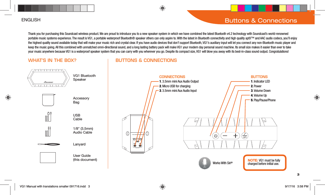 3Buttons &amp; ConnectionsENGLISHThank you for purchasing this Soundcast wireless product. We are proud to introduce you to a new speaker system in which we have combined the latest Bluetooth v4.2 technology with Soundcast’s world-renowned portable music systems experience. The result is VG1, a portable waterproof Bluetooth® speaker others can only aspire to. With the latest in Bluetooth connectivity and high quality aptX™ and AAC audio codecs, you’ll enjoy the highest quality sound available today that will make your music rich and crystal clear. If you have audio devices that don’t support Bluetooth, VG1’s auxiliary input will let you connect any non-Bluetooth music player and keep the music going. All this combined with unmatched omni-directional sound, and a long lasting battery pack will make VG1 your modern day personal sound machine. Its small size makes it easier than ever to take your music anywhere because VG1 is a waterproof speaker system that you can carry with you wherever you go. Despite its compact size, VG1 will blow you away with its best-in-class sound output. Congratulations!Accessory BagLanyardVG1 Bluetooth SpeakerUSB Cable1/8&quot; (3.5mm) Audio CableUser Guide  (this document)CONNECTIONS1. 3.5mm mini Aux Audio Output2. Micro USB for charging3. 3.5mm mini Aux Audio InputBUTTONS1. Indicator LED2. Power3. Volume Down4. Volume Up5. Play/Pause/PhoneOUT IN  NOTE: VG1 must be fully charged before initial use.WHAT’S IN THE BOX? BUTTONS &amp; CONNECTIONS Works With Siri®VG1 Manual with translations smaller 091716.indd   3 9/17/16   3:58 PM