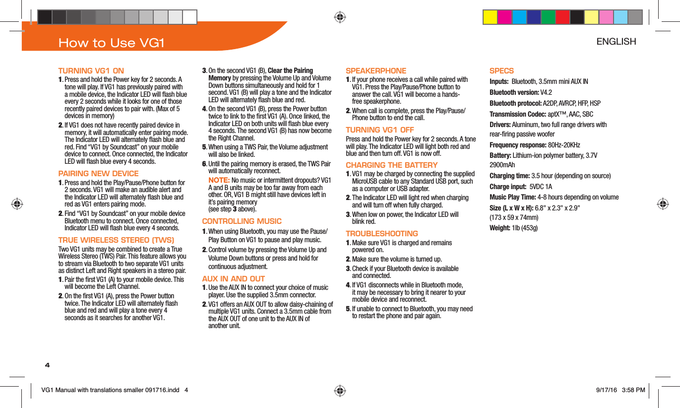 4How to Use VG1 ENGLISHTURNING VG1 ON1. Press and hold the Power key for 2 seconds. A tone will play. If VG1 has previously paired with a mobile device, the Indicator LED will ash blue every 2 seconds while it looks for one of those recently paired devices to pair with. (Max of 5 devices in memory)2. If VG1 does not have recently paired device in memory, it will automatically enter pairing mode. The Indicator LED will alternately ash blue and red. Find “VG1 by Soundcast” on your mobile device to connect. Once connected, the Indicator LED will ash blue every 4 seconds.PAIRING NEW DEVICE1. Press and hold the Play/Pause/Phone button for 2 seconds. VG1 will make an audible alert and the Indicator LED will alternately ash blue and red as VG1 enters pairing mode.2. Find “VG1 by Soundcast” on your mobile device Bluetooth menu to connect. Once connected, Indicator LED will ash blue every 4 seconds.TRUE WIRELESS STEREO (TWS)Two VG1 units may be combined to create a True Wireless Stereo (TWS) Pair. This feature allows you to stream via Bluetooth to two separate VG1 units as distinct Left and Right speakers in a stereo pair.1. Pair the rst VG1 (A) to your mobile device. This will become the Left Channel. 2. On the rst VG1 (A), press the Power button twice. The Indicator LED will alternately ash blue and red and will play a tone every 4 seconds as it searches for another VG1.3. On the second VG1 (B), Clear the Pairing Memory by pressing the Volume Up and Volume Down buttons simultaneously and hold for 1 second. VG1 (B) will play a tone and the Indicator LED will alternately ash blue and red. 4. On the second VG1 (B), press the Power button twice to link to the rst VG1 (A). Once linked, the Indicator LED on both units will ash blue every 4 seconds. The second VG1 (B) has now become the Right Channel.5. When using a TWS Pair, the Volume adjustment will also be linked.6. Until the pairing memory is erased, the TWS Pair will automatically reconnect.  NOTE: No music or intermittent dropouts? VG1 A and B units may be too far away from each other. OR, VG1 B might still have devices left in it’s pairing memory  (see step 3 above).CONTROLLING MUSIC1. When using Bluetooth, you may use the Pause/Play Button on VG1 to pause and play music.2. Control volume by pressing the Volume Up and Volume Down buttons or press and hold for continuous adjustment.AUX IN AND OUT1. Use the AUX IN to connect your choice of music player. Use the supplied 3.5mm connector. 2. VG1 offers an AUX OUT to allow daisy-chaining of multiple VG1 units. Connect a 3.5mm cable from the AUX OUT of one unit to the AUX IN of  another unit.SPEAKERPHONE1. If your phone receives a call while paired with VG1. Press the Play/Pause/Phone button to answer the call. VG1 will become a hands- free speakerphone.2. When call is complete, press the Play/Pause/Phone button to end the call. TURNING VG1 OFFPress and hold the Power key for 2 seconds. A tone will play. The Indicator LED will light both red and blue and then turn off. VG1 is now off.CHARGING THE BATTERY1. VG1 may be charged by connecting the supplied MicroUSB cable to any Standard USB port, such as a computer or USB adapter. 2. The Indicator LED will light red when charging and will turn off when fully charged.3. When low on power, the Indicator LED will  blink red.TROUBLESHOOTING1. Make sure VG1 is charged and remains  powered on.2. Make sure the volume is turned up.3. Check if your Bluetooth device is available  and connected.4. If VG1 disconnects while in Bluetooth mode, it may be necessary to bring it nearer to your mobile device and reconnect.5. If unable to connect to Bluetooth, you may need to restart the phone and pair again.SPECSInputs:  Bluetooth, 3.5mm mini AUX INBluetooth version: V4.2Bluetooth protocol: A2DP, AVRCP, HFP, HSPTransmission Codec: aptX™, AAC, SBCDrivers: Aluminum, two full range drivers with rear-ring passive wooferFrequency response: 80Hz-20KHzBattery: Lithium-ion polymer battery, 3.7V 2900mAhCharging time: 3.5 hour (depending on source)Charge input:  5VDC 1AMusic Play Time: 4-8 hours depending on volumeSize (L x W x H): 6.8&quot; x 2.3&quot; x 2.9&quot;  (173 x 59 x 74mm)Weight: 1lb (453g)VG1 Manual with translations smaller 091716.indd   4 9/17/16   3:58 PM
