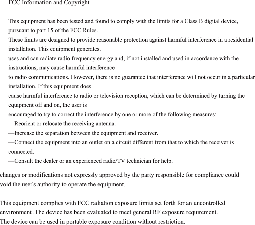  FCC Information and Copyright  This equipment has been tested and found to comply with the limits for a Class B digital device, pursuant to part 15 of the FCC Rules. These limits are designed to provide reasonable protection against harmful interference in a residential installation. This equipment generates, uses and can radiate radio frequency energy and, if not installed and used in accordance with the instructions, may cause harmful interference to radio communications. However, there is no guarantee that interference will not occur in a particular installation. If this equipment does cause harmful interference to radio or television reception, which can be determined by turning the equipment off and on, the user is encouraged to try to correct the interference by one or more of the following measures: —Reorient or relocate the receiving antenna. —Increase the separation between the equipment and receiver. —Connect the equipment into an outlet on a circuit different from that to which the receiver is connected. —Consult the dealer or an experienced radio/TV technician for help.   changes or modifications not expressly approved by the party responsible for compliance could void the user&apos;s authority to operate the equipment.  This equipment complies with FCC radiation exposure limits set forth for an uncontrolled environment .The device has been evaluated to meet general RF exposure requirement. The device can be used in portable exposure condition without restriction.                