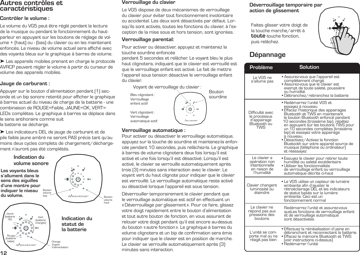 12Autres contrôles et  caractéristiquesContrôler le volume : Le volume du VG5 peut être réglé pendant la lecture de la musique ou pendant le fonctionnement du haut-parleur en appuyant sur les boutons de réglage de vol-ume + (haut) ou - (bas) du clavier ou en les maintenant enfoncés. Le niveau de volume actuel sera aﬃché avec des voyants bleus sur le graphique à barres de volume.➤ Les appareils mobiles prenant en charge le protocole AVRCP peuvent régler le volume à partir du curseur de volume des appareils mobiles.Jauge de carburant :  Appuyer sur le bouton d’alimentation pendant (1) sec-onde et un bip sonore retentit pour aﬃcher le graphique à barres actuel du niveau de charge de la batterie - une combinaison de ROUGE=Faible, JAUNE=OK, VERT= LEDs complètes. Le graphique à barres se déplace dans le sens antihoraire comme suitla batterie se décharge.➤ Les indicateurs DEL de jauge de carburant et de pile faible jaune ambré ne seront PAS précis tant qu’au moins deux cycles complets de chargement/décharge-ment n’auront pas été complétés. Les voyants bleus s’allument dans le sens des aiguilles d’une montre pour indiquer le niveau  du volume.Indication du  volume sonoreIndication du statut de  la batterieBouton volume hautOrangeVoyantd’alimentation Bouton volume basRouge (batterie faible)Jaune (batterie Ok) Vert (batterie chargée)Verrouillage du clavierLe VG5 dispose de deux mécanismes de verrouillage du clavier pour éviter tout fonctionnement involontaire ou accidentel. Les deux sont désactivés par défaut. Lor-squ’ils sont activés, toutes les fonctions du clavier, à l’ex-ception de la mise sous et hors tension, sont ignorées. Verrouillage parental:  Pour activer ou désactiver, appuyez et maintenez la touche sourdine enfoncéependant 5 secondes et relâcher. Le voyant bleu le plus haut clignotera, indiquant que le clavier est verrouillé est que le verrouillage enfant est activé. Le fait de mettre l’appareil sous tension désactive le verrouillage enfant du clavier.Bleu clignotant :  Verrouillage  enfant actifVert clignotant :Verrouillage  automatique actifFaites glisser votre doigt de la touche marche/arrêt à toute touche fonction,  puis relâchez.Bouton sourdineLe VG5 ne  s’allume pasDifficulté avec le processus d’appairage Bluetooth ou TWSLe clavier a opération non intentionnelle      en raison de l’humidité   Clavier  changent   luminosité  ou          éteindreLe clavier ne répond pas aux pressions desboutonsL’unité se com-porte mal ou ne réagit pas bien• Assurez-vous que l’appareil est    complètement chargé.• Assurez-vous que le clavier est         exempt de toute saleté, poussière    ou humidité.• Débranchez/rebranchez la batterie• Redémarrez l’unité VG5 et    essayez à nouveau• Effacez l’historique des appairages       Bluetooth et TWS en maintenant    le bouton Bluetooth enfoncé pendant   10 secondes (troisième bip), répétez  en appuyant sur les boutons TWS pour    un 10 secondes complètes (troisième    bip) et essayez votre appairage    à nouveau.• Désactivez/Activez la fonction        Bluetooth sur votre appareil source de    musique (téléphone ou ordinateur)    et réessayez• Essuyez le clavier pour retirer toute    humidité ou saleté excédentaire  • Utiliser les fonctionnalités    de verrouillage enfant ou verrouillage    automatique décrite ci-haut• Le VG5 utilise un capteur de lumière    ambiante afin d’ajuster le    rétroéclairage DEL et les indicateurs    de statut basés sur la lumière    ambiante. Ceci est un    fonctionnement normalRedémarrez l’unité et assurez-vous  queLes fonctions de verrouillage enfant et de verrouillage automatique  sont désactivées• Effectuez la réinitialisation d’usine en    débranchant et reconnectant la batterie.• Effacez la mémoire Bluetooth et TWS    (voir instructions ci-dessus)• Redémarrer l’unitéProblème SolutionDépannageDéverrouillage temporaire par  action de glissementVerrouillage automatique :  Pour activer ou désactiver le verrouillage automatique, appuyez sur la touche de sourdine et maintenez-la enfon-cée pendant 10 secondes, puis relâchez-la. Le graphique à barres de volume clignotera deux fois lorsqu’il est activé et une fois lorsqu’il est désactivé. Lorsqu’il est activé, le clavier se verrouille automatiquement après trois (3) minutes sans interaction avec le clavier. Le voyant vert du haut clignote pour indiquer que le clavier est verrouillé. Le verrouillage automatique reste activé ou désactivé lorsque l’appareil est sous tension.Déverrouiller temporairement le clavier pendant que le verrouillage automatique est actif en effectuant un « Déverrouillage par glissement ». Pour ce faire, glissez votre doigt rapidement entre le bouton d’alimentation et tout autre bouton de fonction, en vous assurant de relouer votre doigt pendant qu’il est encore au-dessus du bouton « autre fonction ». Le graphique à barres du volume clignotera et un bip de confirmation sera émis pour indiquer que le clavier est en position de marche. Le clavier se verrouille automatiquement après (3) minutes sans interaction.Voyant de verrouillage du clavier :