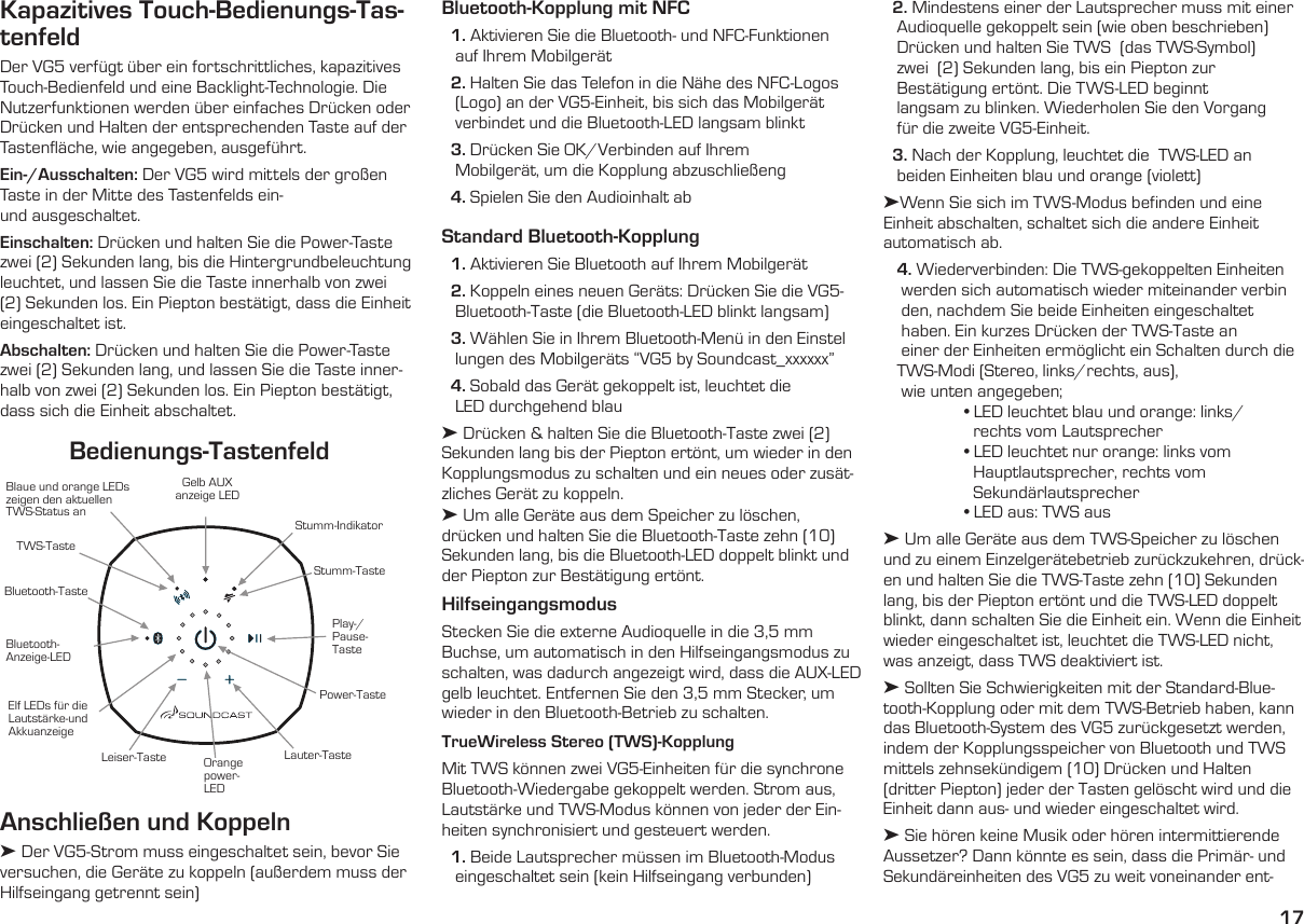 17Stumm-IndikatorStumm-TasteGelb AUX anzeige LEDBluetooth- Anzeige-LEDBluetooth-TasteTWS-TasteBlaue und orange LEDs zeigen den aktuellen TWS-Status anElf LEDs für die Lautstärke-und Akkuanzeige Power-Taste Lauter-TasteOrange power- LEDLeiser-TastePlay-/ Pause-TasteBedienungs-TastenfeldKapazitives Touch-Bedienungs-Tas-tenfeldDer VG5 verfügt über ein fortschrittliches, kapazitives Touch-Bedienfeld und eine Backlight-Technologie. Die Nutzerfunktionen werden über einfaches Drücken oder Drücken und Halten der entsprechenden Taste auf der Tastenﬂäche, wie angegeben, ausgeführt.Ein-/Ausschalten: Der VG5 wird mittels der großen Taste in der Mitte des Tastenfelds ein-  und ausgeschaltet.  Einschalten: Drücken und halten Sie die Power-Taste zwei (2) Sekunden lang, bis die Hintergrundbeleuchtung leuchtet, und lassen Sie die Taste innerhalb von zwei (2) Sekunden los. Ein Piepton bestätigt, dass die Einheit eingeschaltet ist.Abschalten: Drücken und halten Sie die Power-Taste zwei (2) Sekunden lang, und lassen Sie die Taste inner-halb von zwei (2) Sekunden los. Ein Piepton bestätigt, dass sich die Einheit abschaltet. Anschließen und Koppeln➤ Der VG5-Strom muss eingeschaltet sein, bevor Sie versuchen, die Geräte zu koppeln (außerdem muss der Hilfseingang getrennt sein)  2. Mindestens einer der Lautsprecher muss mit einer     Audioquelle gekoppelt sein (wie oben beschrieben)    Drücken und halten Sie TWS  (das TWS-Symbol)          zwei  (2) Sekunden lang, bis ein Piepton zur     Bestätigung ertönt. Die TWS-LED beginnt     langsam zu blinken. Wiederholen Sie den Vorgang     für die zweite VG5-Einheit.   3. Nach der Kopplung, leuchtet die  TWS-LED an     beiden Einheiten blau und orange (violett)➤Wenn Sie sich im TWS-Modus befinden und eine Einheit abschalten, schaltet sich die andere Einheit automatisch ab.      4. Wiederverbinden: Die TWS-gekoppelten Einheiten      werden sich automatisch wieder miteinander verbin          den, nachdem Sie beide Einheiten eingeschaltet     haben. Ein kurzes Drücken der TWS-Taste an            einer der Einheiten ermöglicht ein Schalten durch die    TWS-Modi (Stereo, links/rechts, aus),      wie unten angegeben;  • LED leuchtet blau und orange: links/     rechts vom Lautsprecher  • LED leuchtet nur orange: links vom      Hauptlautsprecher, rechts vom      Sekundärlautsprecher  • LED aus: TWS aus➤ Um alle Geräte aus dem TWS-Speicher zu löschen und zu einem Einzelgerätebetrieb zurückzukehren, drück-en und halten Sie die TWS-Taste zehn (10) Sekunden lang, bis der Piepton ertönt und die TWS-LED doppelt blinkt, dann schalten Sie die Einheit ein. Wenn die Einheit wieder eingeschaltet ist, leuchtet die TWS-LED nicht, was anzeigt, dass TWS deaktiviert ist. ➤ Sollten Sie Schwierigkeiten mit der Standard-Blue-tooth-Kopplung oder mit dem TWS-Betrieb haben, kann das Bluetooth-System des VG5 zurückgesetzt werden, indem der Kopplungsspeicher von Bluetooth und TWS mittels zehnsekündigem (10) Drücken und Halten (dritter Piepton) jeder der Tasten gelöscht wird und die Einheit dann aus- und wieder eingeschaltet wird.➤ Sie hören keine Musik oder hören intermittierende Aussetzer? Dann könnte es sein, dass die Primär- und Sekundäreinheiten des VG5 zu weit voneinander ent-Bluetooth-Kopplung mit NFC  1. Aktivieren Sie die Bluetooth- und NFC-Funktionen     auf Ihrem Mobilgerät  2. Halten Sie das Telefon in die Nähe des NFC-Logos         (Logo) an der VG5-Einheit, bis sich das Mobilgerät           verbindet und die Bluetooth-LED langsam blinkt  3. Drücken Sie OK/Verbinden auf Ihrem     Mobilgerät, um die Kopplung abzuschließeng  4. Spielen Sie den Audioinhalt abStandard Bluetooth-Kopplung  1. Aktivieren Sie Bluetooth auf Ihrem Mobilgerät  2. Koppeln eines neuen Geräts: Drücken Sie die VG5-        Bluetooth-Taste (die Bluetooth-LED blinkt langsam)  3. Wählen Sie in Ihrem Bluetooth-Menü in den Einstel        lungen des Mobilgeräts “VG5 by Soundcast_xxxxxx”  4. Sobald das Gerät gekoppelt ist, leuchtet die     LED durchgehend blau➤ Drücken &amp; halten Sie die Bluetooth-Taste zwei (2) Sekunden lang bis der Piepton ertönt, um wieder in den Kopplungsmodus zu schalten und ein neues oder zusät-zliches Gerät zu koppeln.➤ Um alle Geräte aus dem Speicher zu löschen, drücken und halten Sie die Bluetooth-Taste zehn (10) Sekunden lang, bis die Bluetooth-LED doppelt blinkt und der Piepton zur Bestätigung ertönt. HilfseingangsmodusStecken Sie die externe Audioquelle in die 3,5 mm Buchse, um automatisch in den Hilfseingangsmodus zu schalten, was dadurch angezeigt wird, dass die AUX-LED gelb leuchtet. Entfernen Sie den 3,5 mm Stecker, um wieder in den Bluetooth-Betrieb zu schalten.  TrueWireless Stereo (TWS)-KopplungMit TWS können zwei VG5-Einheiten für die synchrone Bluetooth-Wiedergabe gekoppelt werden. Strom aus, Lautstärke und TWS-Modus können von jeder der Ein-heiten synchronisiert und gesteuert werden.   1. Beide Lautsprecher müssen im Bluetooth-Modus         eingeschaltet sein (kein Hilfseingang verbunden)